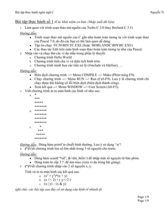 Bài tập thực hành ngôn ngữ C Nguyễn Tr
Page 1/9
Page 1/9
Bài tập thực hành số 1 (Các khái niệm cơ bản -Nhập xuất dữ liệu)
1. Làm quen với trình soạn thảo mã nguồn của Turbo C 3.0 (hay Borland C 3.1)
Hướng dẫn:
● Trình soạn thảo mã nguồn của C gần như hoàn toàn tương tự với trình soạn thảo
của Pascal 7.0, do đó các bạn có thể làm quen dễ dàng.
● Tập tin chạy TC30BINTC.EXE (hoặc BORLANDCBINBC.EXE)
● Các thao tác Edit trên màn hình soạn thảo hoàn toàn tương tự như của Pascal.
2. Nhập vào và chạy thử các ví dụ mẫu trong phần lý thuyết:
a. Chương trình Hello World
b. Chương trình tính chu vi và diện tích hình tròn.
c. Chương trình minh họa các tiền xử lý (#include và #define), …
Hướng dẫn:
● Biên dịch chương trình --> Menu COMPILE --> Make (Phím nóng F9).
● Chạy chương trình --> Menu RUN --> Run (Ctrl-F9). Lưu ý là chương trình chỉ
chạy được khi không có lỗi biên dịch (biên dịch thành công).
● Xem kết quả --> Menu WINDOW --> User Screen (Alt-F5).
3. Viết chương trình in ra màn hình các hình vẽ như sau:
a. *
***
*****
*******
b. *******
*******
*******
*******
c. *
***
*****
*******
Hướng dẫn: Dùng hàm printf in chuỗi bình thường. Lưu ý sử dụng ‘n’!
4. (*)Viết chương trình tìm số lớn nhất trong 3 số nguyên cho trước.
Hướng dẫn:
● Dùng hàm scanf(“%d”, &<tên_biến>) để nhập một số nguyên từ bàn phím.
● Dùng toán tử cấp 3 ?: để tìm max (xem ví dụ trong bài giảng)
5. (*)Viết chương trình nhập vào 2 số nguyên x, y.
Tính và in ra màn hình các kết quả sau:
a. (x3
+ y3
)*(x + y)
b. (x << 2) + ( y>>2 )
c. (x | y) – (x & y)
(ghi chú: các bài tập sau đây có sử dụng câu lệnh rẽ nhánh if)
 