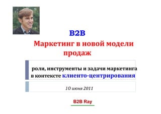 B2B
 Маркетинг в новой модели
       продаж
роли, инструменты и задачи маркетинга
в контексте клиенто-центрирования

           10 июня 2011

              B2B Ray
 