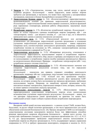  Энергия (п. 3.5): «Электричество, топливо, пар, тепло, сжатый воздух и другие
подобные ресурсы». Комментарий – важно определить, какая именно энергия
требуется для организации, в частности, что может быть закуплено у альтернативных
поставщиков, накоплено в блоках бесперебойного питания (UPS) и пр.
 Энергетическая базовая линия (п. 3.6): «Количественная(ые) характеристика(ки),
являющаяся(щиеся) основой для сравнения энергетической результативности».
Комментарий – энергетическая базовая линия отражает сезонность, является функцией
ряда переменных (температура, режимов работы оборудования, закупаемых видов
топлива и пр.)
 Потребление энергии (п. 3.7): «Количество потребленной энергии». Комментарий –
важно не только определить единицы потребления энергии (например, кВт – для
электроэнергии, тонны – для жидкого топлива, м3
– для газа и пр.), но и обеспечить
приведение всех единиц к единому показателю для анализа.
 Энергетическая цель (п. 3.11): «Определенный результат или достижение,
установленное для реализации энергетической политики организации в отношении
улучшения энергетической результативности». Комментарий – важно определить
измеримые цели, соответствующие деятельности организации, например, сокращение
потребления топлива на отопление на 10%, снижение электропотребления системы
кондиционирования в серверной на 5% и пр.
 Энергетические результаты (п. 3.12): «Измеряемые результаты, относящиеся к
энергетической эффективности, использованию энергии и потреблению энергии».
Комментарий – важно обеспечить сбор, анализ и проверку достоверности всех данных
по использованию и потреблению энергии (особое внимание рекомендуется обратить
на метрологическое обеспечение). Примеры – потребление электроэнергии (кВт / год),
потребление жидкого топлива (тонн/год).
 Показатель энергетических результатов (п. 3.13): «Количественное значение или
измерение энергетических результатов согласно тому, как это определено
организацией».
Комментарий – показатели, как правило, отражают специфику деятельности
организации, например: кВт-час / сотрудника, литр топлива/ тонна перевезенного груза.
 Использование энергии (п. 3.18): «Способ или вид применения энергии».
Комментарий – особое внимание рекомендуется уделять фазе проведения GAP-
анализа, на котором должны быть исследованы все процессы организации, требующие
использования энергии. Например, на пищеблоке крупной организации могут
находиться мощные электроплиты, морозильные камеры и печи, которые, казалось бы,
не имеют прямого отношения к выпуску продукции.
 Значительное использование энергии (п. 3.27): «Использование энергии,
характеризующееся существенным потреблением энергии и/или значительными
возможностями улучшения энергетических результатов». Комментарий – важно, что
эти критерии определяются самой организацией, на практике это может быть
наибольший сегмент затрат в общем годовом объеме потребления энергоресурсов.
Постановка задачи
Внедрение любой новой системы менеджмента – в данном случае СЭнМ, должно быть,
безусловно, «в русле» общей политики организации, в том числе применительно для целей
обеспечения комплексной безопасности [2] - [6]. Процесс внедрения СЭнМ и ее интеграция с
существующими системами менеджмента является более чем эффективным способом
решения практических вопросов обеспечения безопасности – прежде всего потому, что
соответствие требованиям стандарта [1] касаются персонала организации (пп. 4.2.1. e), 4.2.2
f), 4.3 g)), предусматривают проведение энергетического анализа использования и
потребления энергии на объектах организации (п. 4.4.3), поддерживают процесс управления
операциями (п. 4.5.5) и требуют проведения мониторинга, измерения и анализа (п. 4.6.1).
2
 