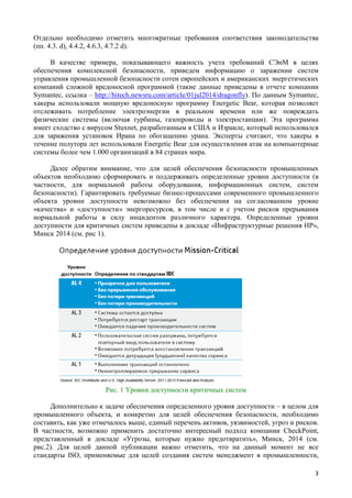 Отдельно необходимо отметить многократные требования соответствия законодательства
(пп. 4.3. d), 4.4.2, 4.6.3, 4.7.2 d).
В качестве примера, показывающего важность учета требований СЭнМ в целях
обеспечения комплексной безопасности, приведем информацию о заражении систем
управления промышленной безопасности сотен европейских и американских энергетических
компаний сложной вредоносной программой (такие данные приведены в отчете компании
Symantec, ссылка – http://hitech.newsru.com/article/01jul2014/dragonfly). По данным Symantec,
хакеры использовали мощную вредоносную программу Energetic Bear, которая позволяет
отслеживать потребление электроэнергии в реальном времени или же повреждать
физические системы (включая турбины, газопроводы и электростанции). Эта программа
имеет сходство с вирусом Stuxnet, разработанным в США и Израиле, который использовался
для заражения установок Ирана по обогащению урана. Эксперты считают, что хакеры в
течение полутора лет использовали Energetic Bear для осуществления атак на компьютерные
системы более чем 1.000 организаций в 84 странах мира.
Далее обратим внимание, что для целей обеспечения безопасности промышленных
объектов необходимо сформировать и поддерживать определенные уровни доступности (в
частности, для нормальной работы оборудования, информационных систем, систем
безопасности). Гарантировать требуемые бизнес-процессами современного промышленного
объекта уровни доступности невозможно без обеспечения на согласованном уровне
«качества» и «доступности» энергоресурсов, в том числе и с учетом рисков прерывания
нормальной работы в силу инцидентов различного характера. Определенные уровни
доступности для критичных систем приведены в докладе «Инфраструктурные решения HP»,
Минск 2014 (см. рис 1).
Рис. 1 Уровни доступности критичных систем
Дополнительно к задаче обеспечения определенного уровня доступности – в целом для
промышленного объекта, и конкретно для целей обеспечения безопасности, необходимо
составить, как уже отмечалось выше, единый перечень активов, уязвимостей, угроз и рисков.
В частности, возможно применить достаточно интересный подход компании CheckPoint,
представленный в докладе «Угрозы, которые нужно предотвратить», Минск, 2014 (см.
рис.2). Для целей данной публикации важно отметить, что на данный момент не все
стандарты ISO, применяемые для целей создания систем менеджмент в промышленности,
3
 