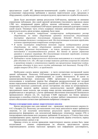 представители служб ИТ, финансово-экономической службы (стандарт [1] в п.4.5.7
устанавливает определенные требования к закупкам энергетических услуг, продукции и
оборудования), службы внутреннего контроля (аудита), представители службы безопасности.
Далее будет рассмотрен пример результатов GAP-анализа, принимая во внимание
ограничения публикации. Для одной крупной организации (численность персонала свыше
1.500 чел., непрерывный режим работы, наличие собственных котельных, дизель-
генераторов, мед.части и пищеблока) GAP-анализ проводился командой аудиторов в течение
одной недели. Основную часть отчета содержало описание деятельности организации и
свидетельств аудита, среди которых, например, были такие:
 В части касающейся потребления электроэнергии поддерживается реестр
оборудования, по видам оборудования хранится техническая документация
(паспорта), фирменная документация (например, Schneider Electric), часть
документации доступна в электронном виде. Вся документация позволяет определять
основные характеристики потребления электроэнергии.
 В части касающейся потребления тепловой энергии поддерживается реестр
оборудования, по видам оборудования хранятся техническая документация
(паспорта), фирменная документация - на котлы, цистерны, насосы. Управление
выполняется в полуавтоматическом режиме. Все данные по циклам управления
хранятся в журнале оператора. Вся документация позволяет определять основные
характеристики потребления тепловой энергии.
 Требования в части метрологического обеспечения выполняются не в полной мере. На
ряде объектов («А», «Б», «В») при осмотре выявлены средства измерения без отметок
о проведении поверки в установленном порядке или просроченные поверочные клейма,
паспорта объектов (в том числе сосудов, работающих под давлением). Реестр СИ и
график поверки СИ на 2014 г. не представлен.
Необходимо сделать важное замечание – в части соответствия поставленной задачи
данной публикации. Поскольку GAP-анализ проводился совместно с представителями
организации, был выделен сопровождающий из службы безопасности. В одном из
административно-бытовых комплексов (АБК) организации в процессе анализа
использования и потребления энергии был обнаружен распределительный щит который
вызвал определенное внимание. В частности, данный щит в АБК был не заперт, к нему были
подключены несколько удлинителей, доступ посторонних лиц никак не контролировался.
Этот пример является крайне ценным доказательством высокой эффективности
предложенного выше подхода, при котором новая система менеджмента (СЭнМ) должна
разрабатываться и внедряться с учетом требований обеспечения комплексной безопасности
промышленного объекта [2], [5]. Аудиторы СЭнМ «проходят» все бизнес процессы
организации и способны отметить все области, которые требуют повышенного внимания в
аспекте обеспечения соответствия требованиям выбранных стандартов.
Оценка и интерпретация данных энергетического анализа
Кратко рассмотрим еще один важный этап – проведение энергетического анализа (п.
4.4.3 стандарта [1]). Поскольку для выполнения этого вида деятельности может требоваться
лицензия, то для получения качественных результатов группе энергоменеджмента
рекомендуется формировать для исполнителей формальное техническое задание (ТЗ) и
контролировать выполнение всех указанных требований. В частности, в ТЗ могут быть четко
специфицированы сроки, перечень объектов, состав измерений, формы отчетности, период
анализа накопленных данных и пр.
Приемка отчета по итогам проведения энергетического анализа должна быть также
коллективной – помимо сопровождения на объектах представители группы
энергоменеджмента должны тщательно проверить всю информацию (достоверность,
5
 