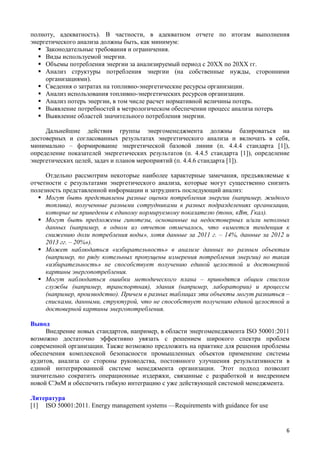 полноту, адекватность). В частности, в адекватном отчете по итогам выполнения
энергетического анализа должны быть, как минимум:
 Законодательные требования и ограничения.
 Виды используемой энергии.
 Объемы потребления энергии за анализируемый период с 20ХХ по 20ХХ гг.
 Анализ структуры потребления энергии (на собственные нужды, сторонними
организациями).
 Сведения о затратах на топливно-энергетические ресурсы организации.
 Анализ использования топливно-энергетических ресурсов организации.
 Анализ потерь энергии, в том числе расчет нормативной величины потерь.
 Выявление потребностей в метрологическом обеспечении процесс анализа потерь
 Выявление областей значительного потребления энергии.
Дальнейшие действия группы энергоменеджмента должны базироваться на
достоверных и согласованных результатах энергетического анализа и включать в себя,
минимально – формирование энергетической базовой линии (п. 4.4.4 стандарта [1]),
определение показателей энергетических результатов (п. 4.4.5 стандарта [1]), определение
энергетических целей, задач и планов мероприятий (п. 4.4.6 стандарта [1]).
Отдельно рассмотрим некоторые наиболее характерные замечания, предъявляемые к
отчетности с результатами энергетического анализа, которые могут существенно снизить
полезность представленной информации и затруднить последующий анализ:
 Могут быть представлены разные оценки потребления энергии (например, жидкого
топлива), полученные разными сотрудниками в разных подразделениях организации,
которые не приведены к единому нормируемому показателю (тонн, кВт, Гкал).
 Могут быть предложены гипотезы, основанные на недостоверных и/или неполных
данных (например, в одном из отчетов отмечалось, что «имеется тенденция к
снижению доли потребления воды», хотя данные за 2011 г. – 14%, данные за 2012 и
2013 гг. – 20%»).
 Может наблюдаться «избирательность» в анализе данных по разным объектам
(например, по ряду котельных пропущены измерения потребления энергии) но такая
«избирательность» не способствует получению единой целостной и достоверной
картины энергопотребления.
 Могут наблюдаться ошибки методического плана – приводятся общим списком
службы (например, транспортная), здания (например, лаборатории) и процессы
(например, производство). Причем в разных таблицах эти объекты могут разниться –
списками, данными, структурой, что не способствует получению единой целостной и
достоверной картины энергопотребления.
Вывод
Внедрение новых стандартов, например, в области энергоменеджмента ISO 50001:2011
возможно достаточно эффективно увязать с решением широкого спектра проблем
современной организации. Также возможно предложить на практике для решения проблемы
обеспечения комплексной безопасности промышленных объектов применение системы
аудитов, анализа со стороны руководства, постоянного улучшения результативности в
единой интегрированной системе менеджмента организации. Этот подход позволит
значительно сократить операционные издержки, связанные с разработкой и внедрением
новой СЭнМ и обеспечить гибкую интеграцию с уже действующей системой менеджмента.
Литература
[1] ISO 50001:2011. Energy management systems —Requirements with guidance for use
6
 