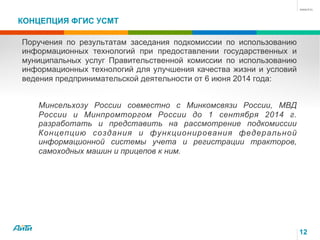 КОНЦЕПЦИЯ ФГИС УСМТ
12
Поручения по результатам заседания подкомиссии по использованию
информационных технологий при предоставлении государственных и
муниципальных услуг Правительственной комиссии по использованию
информационных технологий для улучшения качества жизни и условий
ведения предпринимательской деятельности от 6 июня 2014 года:
Минсельхозу России совместно с Минкомсвязи России, МВД
России и Минпромторгом России до 1 сентября 2014 г.
разработать и представить на рассмотрение подкомиссии
Концепцию создания и функционирования федеральной
информационной системы учета и регистрации тракторов,
самоходных машин и прицепов к ним.
 