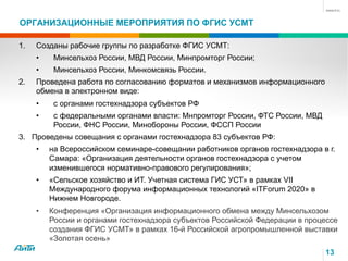 ОРГАНИЗАЦИОННЫЕ МЕРОПРИЯТИЯ ПО ФГИС УСМТ
13
1.  Созданы рабочие группы по разработке ФГИС УСМТ:
•  Минсельхоз России, МВД России, Минпромторг России;
•  Минсельхоз России, Минкомсвязь России.
2.  Проведена работа по согласованию форматов и механизмов информационного
обмена в электронном виде:
•  с органами гостехнадзора субъектов РФ
•  с федеральными органами власти: Мнпромторг России, ФТС России, МВД
России, ФНС России, Минобороны России, ФССП России
3.  Проведены совещания с органами гостехнадзора 83 субъектов РФ:
•  на Всероссийском семинаре-совещании работников органов гостехнадзора в г.
Самара: «Организация деятельности органов гостехнадзора с учетом
изменившегося нормативно-правового регулирования»;
•  «Сельское хозяйство и ИТ. Учетная система ГИС УСТ» в рамках VII
Международного форума информационных технологий «ITForum 2020» в
Нижнем Новгороде.
•  Конференция «Организация информационного обмена между Минсельхозом
России и органами гостехнадзора субъектов Российской Федерации в процессе
создания ФГИС УСМТ» в рамках 16-й Российской агропромышленной выставки
«Золотая осень»
 