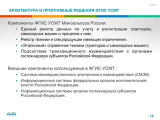 АРХИТЕКТУРА И ПРОГРАМНЫЕ РЕШЕНИЯ ФГИС УСМТ
16
Компоненты ФГИС УСМТ Минсельхоза России:
§  Единый реестр данных по учету и регистрации тракторов,
самоходных машин и прицепов к ним;
§  Реестр техники и спецпродукции имеющих ограничения;
§  «Эталонный» справочник техники (тракторов и самоходных машин);
§  Подсистема транзакционного взаимодействия с органами
гостехнадзора субъектов Российской Федерации.
Внешние компоненты используемые в ФГИС УСМТ :
§  Система межведомственного электронного взаимодействия (СМЭВ).
§  Информационные системы федеральных органов исполнительной
власти Российской Федерации.
§  Информационные системы органов гостехнадзора субъектов
Российской Федерации.
 
