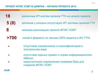 ПРОЕКТ ФГИС УСМТ В ЦИФРАХ – НАЧАЛО ПРОЕКТА 2014
3
18 различных ИТ-систем органов ГТН на начало проекта
5 (8) регионов у которых отсутствуют ИТ системы органов ГТН
8 месяцев реализацию проекта ФГИС УСМТ
>700 полей в формате по технике (50% ведется в ИС ГТН)
- отсутствие справочников и классификаторов в
электронном виде
- отсутствие единых правил и норма информационного
обмена
- недостаточная нормативная правовая база для
создания ФГИС УСМТ
 