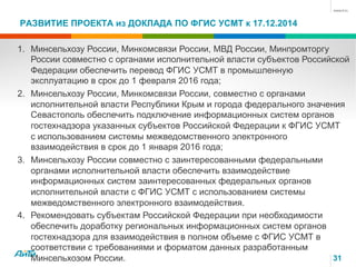 РАЗВИТИЕ ПРОЕКТА из ДОКЛАДА ПО ФГИС УСМТ к 17.12.2014
31
1.  Минсельхозу России, Минкомсвязи России, МВД России, Минпромторгу
России совместно с органами исполнительной власти субъектов Российской
Федерации обеспечить перевод ФГИС УСМТ в промышленную
эксплуатацию в срок до 1 февраля 2016 года;
2.  Минсельхозу России, Минкомсвязи России, совместно с органами
исполнительной власти Республики Крым и города федерального значения
Севастополь обеспечить подключение информационных систем органов
гостехнадзора указанных субъектов Российской Федерации к ФГИС УСМТ
с использованием системы межведомственного электронного
взаимодействия в срок до 1 января 2016 года;
3.  Минсельхозу России совместно с заинтересованными федеральными
органами исполнительной власти обеспечить взаимодействие
информационных систем заинтересованных федеральных органов
исполнительной власти с ФГИС УСМТ с использованием системы
межведомственного электронного взаимодействия.
4.  Рекомендовать субъектам Российской Федерации при необходимости
обеспечить доработку региональных информационных систем органов
гостехнадзора для взаимодействия в полном объеме с ФГИС УСМТ в
соответствии с требованиями и форматом данных разработанным
Минсельхозом России.
 