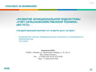 СПАСИБО ЗА ВНИМАНИЕ!
Компания АйТи
115280, г. Москва, ул. Ленинская Слобода, д. 19, стр. 6,
(БЦ «Омега-Плаза»)
Тел.: +7 (495) 974-79-79, 974-79-80
Факс: +7 (495) 974-79-90
Руководитель Центра «Информационные технологии в госуправлении»
Гриднев Виктор
10.12.2014
32
«РАЗВИТИЕ ФУНКЦИОНАЛЬНОЙ ПОДСИСТЕМЫ
«УЧЕТ СЕЛЬСКОХОЗЯЙСТВЕННОЙ ТЕХНИКИ»
(ФП УСТ)»
ГОСУДАРСТВЕННЫЙ КОНТРАКТ ОТ 19 МАРТА 2014 Г. № 390А/7
 