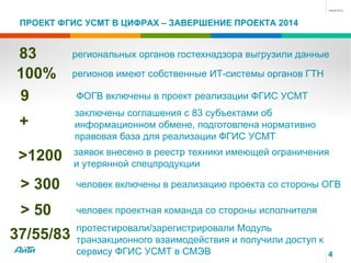 ПРОЕКТ ФГИС УСМТ В ЦИФРАХ – ЗАВЕРШЕНИЕ ПРОЕКТА 2014
4
83 региональных органов гостехнадзора выгрузили данные
100% регионов имеют собственные ИТ-системы органов ГТН
>1200 заявок внесено в реестр техники имеющей ограничения
и утерянной спецпродукции
> 300 человек включены в реализацию проекта со стороны ОГВ
> 50 человек проектная команда со стороны исполнителя
9 ФОГВ включены в проект реализации ФГИС УСМТ
37/55/83
протестировали/зарегистрировали Модуль
транзакционного взаимодействия и получили доступ к
сервису ФГИС УСМТ в СМЭВ
+
заключены соглашения с 83 субъектами об
информационном обмене, подготовлена нормативно
правовая база для реализации ФГИС УСМТ
 