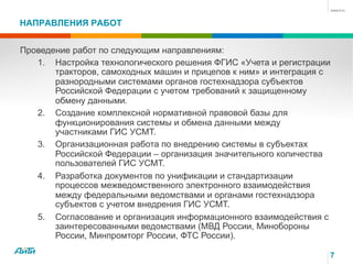 НАПРАВЛЕНИЯ РАБОТ
7
Проведение работ по следующим направлениям:
1.  Настройка технологического решения ФГИС «Учета и регистрации
тракторов, самоходных машин и прицепов к ним» и интеграция с
разнородными системами органов гостехнадзора субъектов
Российской Федерации с учетом требований к защищенному
обмену данными.
2.  Создание комплексной нормативной правовой базы для
функционирования системы и обмена данными между
участниками ГИС УСМТ.
3.  Организационная работа по внедрению системы в субъектах
Российской Федерации – организация значительного количества
пользователей ГИС УСМТ.
4.  Разработка документов по унификации и стандартизации
процессов межведомственного электронного взаимодействия
между федеральными ведомствами и органами гостехнадзора
субъектов с учетом внедрения ГИС УСМТ.
5.  Согласование и организация информационного взаимодействия с
заинтересованными ведомствами (МВД России, Минобороны
России, Минпромторг России, ФТС России).
 