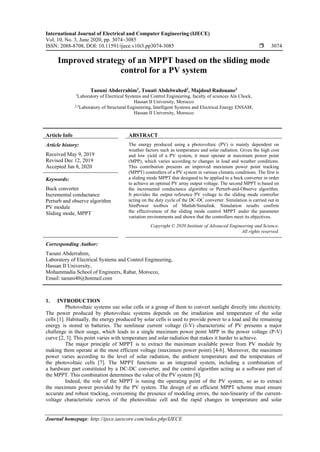International Journal of Electrical and Computer Engineering (IJECE)
Vol. 10, No. 3, June 2020, pp. 3074~3085
ISSN: 2088-8708, DOI: 10.11591/ijece.v10i3.pp3074-3085  3074
Journal homepage: http://ijece.iaescore.com/index.php/IJECE
Improved strategy of an MPPT based on the sliding mode
control for a PV system
Taouni Abderrahim1
, Touati Abdelwahed2
, Majdoul Radouane3
1
Laboratory of Electrical Systems and Control Engineering, faculty of sciences Aïn Chock,
Hassan II University, Morocco
2,3
Laboratory of Structural Engineering, Intelligent Systems and Electrical Energy ENSAM,
Hassan II University, Morocco
Article Info ABSTRACT
Article history:
Received May 9, 2019
Revised Dec 12, 2019
Accepted Jan 8, 2020
The energy produced using a photovoltaic (PV) is mainly dependent on
weather factors such as temperature and solar radiation. Given the high cost
and low yield of a PV system, it must operate at maximum power point
(MPP), which varies according to changes in load and weather conditions.
This contribution presents an improved maximum power point tracking
(MPPT) controllers of a PV system in various climatic conditions. The first is
a sliding mode MPPT that designed to be applied to a buck converter in order
to achieve an optimal PV array output voltage. The second MPPT is based on
the incremental conductance algorithm or Perturb-and-Observe algorithm.
It provides the output reference PV voltage to the sliding mode controller
acting on the duty cycle of the DC-DC converter. Simulation is carried out in
SimPower toolbox of Matlab/Simulink. Simulation results confirm
the effectiveness of the sliding mode control MPPT under the parameter
variation environments and shown that the controllers meet its objectives.
Keywords:
Buck converter
Incremental conductance
Perturb and observe algorithm
PV module
Sliding mode, MPPT
Copyright © 2020 Institute of Advanced Engineering and Science.
All rights reserved.
Corresponding Author:
Taouni Abderrahim,
Laboratory of Electrical Systems and Control Engineering,
Hassan II University,
Mohammadia School of Engineers, Rabat, Morocco,
Email: taouni40@hotmail.com
1. INTRODUCTION
Photovoltaic systems use solar cells or a group of them to convert sunlight directly into electricity.
The power produced by photovoltaic systems depends on the irradiation and temperature of the solar
cells [1]. Habitually, the energy produced by solar cells is used to provide power to a load and the remaining
energy is stored in batteries. The nonlinear current voltage (I-V) characteristic of PV presents a major
challenge in their usage, which leads to a single maximum power point MPP in the power voltage (P-V)
curve [2, 3]. This point varies with temperature and solar radiation that makes it harder to achieve.
The major principle of MPPT is to extract the maximum available power from PV module by
making them operate at the most efficient voltage (maximum power point) [4-6]. Moreover, the maximum
power varies according to the level of solar radiation, the ambient temperature and the temperature of
the photovoltaic cells [7]. The MPPT functions as an integrated system, including a combination of
a hardware part constituted by a DC-DC converter, and the control algorithm acting as a software part of
the MPPT. This combination determines the value of the PV system [8].
Indeed, the role of the MPPT is tuning the operating point of the PV system, so as to extract
the maximum power provided by the PV system. The design of an efficient MPPT scheme must ensure
accurate and robust tracking, overcoming the presence of modeling errors, the non-linearity of the current-
voltage characteristic curves of the photovoltaic cell and the rapid changes in temperature and solar
 