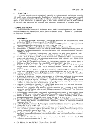  ISSN: 2088-8708
Int J Elec & Comp Eng, Vol. 10, No. 1, February 2020 : 856 - 867
866
6. CONCLUSION
From the outcome of our investigation, it is possible to conclude that the backstepping controller
with particle swarm optimization can solve the challenge of controlling the power extracted in presence of
DFIG’s parameters uncertainties, which is due to technical problem in the generator. The ABC algorithm is
applied to select the reference of rotational speed of wind turbine whatever the wind in order to extract
the maximum power in real time. The robustness of the controller is demonstrated by simulation results.
ACKNOWLEDGEMENTS
This work returns the framework of the research project SISA1 “Mini intelligent Power plant” between
research center SISA and our University. We are anxious to think the Hassan II University of Casablanca for
the financing of this project.
REFERENCES
[1] Li SH, Haskew TA, Williams KA, Swatloski RP, "Control of DFIG wind turbine with direct-current vector control
configuration," IEEE Trans Sustain Energy, vol. 3(1), pp. 1-11, 2012.
[2] D. Kumar et K. Chatterjee, "A review of conventional and advanced MPPT algorithms for wind energy systems,"
Renewable and Sustainable Energy Reviews, vol. 55, pp. 957-970, Mar. 2016.
[3] Lab-Volt Ltd., "Principles of doubly fed induction generators (DFIG)," Renewable energy, 2011.
[4] Hoang thinh do, Tri Dung Dang, Hoai Vu Anh Truong, Kyoung Kwan Ahn, "Maximum power point tracking and
output power control on pressure coupling wind conversion system," IEEE Transactions on Industrial Electronics,
vol. 65(2), Feb. 2018.
[5] C. Eddahmani, "A Comparative Study of Fuzzy Logic Controllers for Wind Turbine Based on PMSG,"
International Journal of Renewable Energy Research (IJRER), vol. 8(3), pp. 1386‑1392, sep. 2018.
[6] S. Kahla, Y. Soufi, M. Sedraoui, and M. Bechouat, "Maximum Power Point Tracking of Wind Energy Conversion
System Using Multi-objective grey wolf optimization of Fuzzy-Sliding Mode Controller," Int. J. Renew. Energy
Res. IJRER, vol. 7(2). pp. 926-936, Jun. 2017.
[7] M. Emna and K. Adel, "An Adaptive Backstepping Flux Observer for two Nonlinear Control Strategies Applied to
WGS based on PMSG," Int. J. Renew. Energy Res. IJRER, vol. 6(3), pp. 914-929, Sep. 2016.
[8] B. Beltran, M. E. H. Benbouzid and T. Ahmed-Ali, "Second-Order Sliding Mode Control of a Doubly Fed
Induction Generator Driven Wind Turbine," in IEEE Transactions on Energy Conversion, vol. 27(2), pp. 261-269,
Jun. 2012.
[9] S. Li, T. A. Haskew, K. A. Williams and R. P. Swatloski, "Control of DFIG Wind Turbine With Direct-Current
Vector Control Configuration," in IEEE Transactions on Sustainable Energy, vol. 3(1), pp. 1-11, Jan. 2012.
[10] Mullane, A., Lightbody, G., Yacamini, R., "Adaptive control of variable speed wind turbines," Rev. Energ. Ren.
Power Eng, pp. 101-110, 2001.
[11] A. Bektache, B. Boukhezzar, "Nonlinear predictive control of a DFIG-based wind turbine for power capture
optimization," International journal of electrical power & Energy systems, vol. 101, pp. 92-102, 2018.
[12] N. Bouchiba, A. Barkia, S. Sallem, L. Chrifi-Alaoui, S. Drid and M. Kammoun, "A real-time Backstepping control
strategy for a doubly fed induction generator based wind energy conversion system," 2017 6th International
Conference on Systems and Control (ICSC), Batna, 2017, pp. 549-554.
[13] Elmansouri, A., Elmhamdi, J., Boualouch, A., "Control by back stepping of the DFIG used in the wind turbine,"
Int. J.Emerg. Technol. Advanced Eng, vol. 5, pp. 472-478, 2015.
[14] Aounallah Tarek, Essounbouli Najib, Hamzaoui Abdelaziz, Bouchafaa Farid, "Algorithm on fuzzy adaptive
backstepping control of fractional order for doubly-fed induction generators," IET Renewable Power Generation,
vol. 12(8), pp. 962-967, 2018.
[15] Mohamed Nadour, Ahmed Essadki, Tamou Nasser, "Comparative analysis between PI & Backstepping control
strategies of DFIG driven by wind turbine," International journal of Renewable Energy Research, vol. 7(3), 2017.
[16] Bossoufi, B., Karim, M., Lagrioui, A., Taoussi, M., Derouich, A., "Adaptive backstepping control of DFIG
generators for variable-speed wind turbines system," J. Elect. Syst, vol. 10, pp. 317-330, 2014.
[17] Hassan Salmi, Abdelmajid Badri, Mourad Zegrari, Aicha Sahel and Abdennaceur Baghdad, "Artificial Bee Colony
MPPT control of Wind Generator without speed Sensors", International Conference on Electrical and Information
Technologies, ICEIT, 2017.
[18] Mechter A., Kemih K. and Ghanes M., "Backstepping control of a wind turbine for low wind speeds," Nonlinear
Dynamics, vol. 84, pp. 2435-2445, 2016.
[19] Belmokhtar, K., Doumbia, M.L., Agbossou, K., "Modeling and control of a dual-power asynchronous machine-
based wind turbine system for supplying power to the power grid (in French)," International Conference on
Electrical Engeneering (CIGE), pp. 54–62, 2010.
[20] Hoang thinh do, Tri Dung Dang, Hoai Vu Anh Truong, Kyoung Kwan Ahn, "Maximum power point tracking and
output power control on pressure coupling wind conversion system," IEEE Transactions on Industrial Electronics,
vol. 65(2), 2018.
[21] Meng Wu, Le Xie, "Calculation steady-state operating conditions for DFIG-based wind turbine," IEEE
Transactions on sustainable Energy, vol. 9(1), 2018.
 