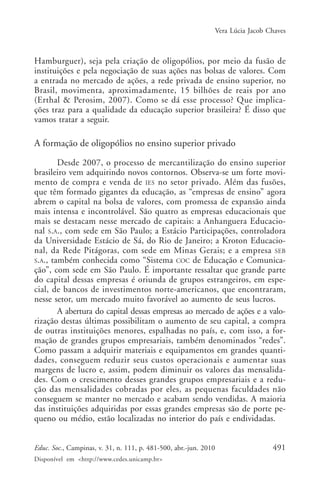 Vera Lúcia Jacob Chaves

Hamburguer), seja pela criação de oligopólios, por meio da fusão de
instituições e pela negociação de suas ações nas bolsas de valores. Com
a entrada no mercado de ações, a rede privada de ensino superior, no
Brasil, movimenta, aproximadamente, 15 bilhões de reais por ano
(Erthal & Perosim, 2007). Como se dá esse processo? Que implicações traz para a qualidade da educação superior brasileira? É disso que
vamos tratar a seguir.

A formação de oligopólios no ensino superior privado
Desde 2007, o processo de mercantilização do ensino superior
brasileiro vem adquirindo novos contornos. Observa-se um forte movimento de compra e venda de IES no setor privado. Além das fusões,
que têm formado gigantes da educação, as “empresas de ensino” agora
abrem o capital na bolsa de valores, com promessa de expansão ainda
mais intensa e incontrolável. São quatro as empresas educacionais que
mais se destacam nesse mercado de capitais: a Anhanguera Educacional S.A., com sede em São Paulo; a Estácio Participações, controladora
da Universidade Estácio de Sá, do Rio de Janeiro; a Kroton Educacional, da Rede Pitágoras, com sede em Minas Gerais; e a empresa SEB
S.A., também conhecida como “Sistema COC de Educação e Comunicação”, com sede em São Paulo. É importante ressaltar que grande parte
do capital dessas empresas é oriunda de grupos estrangeiros, em especial, de bancos de investimentos norte-americanos, que encontraram,
nesse setor, um mercado muito favorável ao aumento de seus lucros.
A abertura do capital dessas empresas ao mercado de ações e a valorização destas últimas possibilitam o aumento de seu capital, a compra
de outras instituições menores, espalhadas no país, e, com isso, a formação de grandes grupos empresariais, também denominados “redes”.
Como passam a adquirir materiais e equipamentos em grandes quantidades, conseguem reduzir seus custos operacionais e aumentar suas
margens de lucro e, assim, podem diminuir os valores das mensalidades. Com o crescimento desses grandes grupos empresariais e a redução das mensalidades cobradas por eles, as pequenas faculdades não
conseguem se manter no mercado e acabam sendo vendidas. A maioria
das instituições adquiridas por essas grandes empresas são de porte pequeno ou médio, estão localizadas no interior do país e endividadas.
Educ. Soc., Campinas, v. 31, n. 111, p. 481-500, abr.-jun. 2010
Disponível em <http://www.cedes.unicamp.br>

491

 