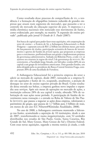 Expansão da privatização/mercantilização do ensino superior brasileiro...

Como resultado desse processo de compra/fusão de IES, a tendência é a formação de oligopólios (número reduzido de grandes empresas que atuam num segmento do mercado), que passarão a ter o
controle do mercado da educação superior do país. A imprensa e a
mídia eletrônica nacionais têm noticiado esse movimento de fusões,
como evidenciado, por exemplo, na matéria “A expansão do ensino privado”, publicada pelo jornal O Estado de S. Paulo (2007):
Em busca de capital para poder fazer essas aquisições, três corporações do
setor de ensino – a Estácio de Sá, a Anhanguera Educacional e a Rede
Pitágoras – captaram cerca de R$ 1,2 bilhão nos últimos meses, por meio
do lançamento de títulos, participação acionária de bancos de investimento e aportes de fundos de private equity, que preparam as empresas
para o crescimento, profissionalizam sua gestão e implementam projetos
de governança administrativa. Sediada em Ribeirão Preto, a rede COC já
ajustou seu estatuto às regras do nível 2 de governança da BOVESPA . Recentemente, a Faculdade Jorge Amado, em Salvador, vendeu 60% de seu
capital a um grupo de investidores americanos. Dois grandes fundos, um
deles dirigido pelo ex-presidente do Banco Central Armínio Fraga, compraram 30% de uma faculdade de Fortaleza.

A Anhanguera Educacional foi a primeira empresa do setor a
aderir ao mercado de capitais, desde 2007, tornando-se a empresa líder em aquisições e fusões de IES, ocupando, atualmente, a posição de
destaque no setor de ensino superior privado do Brasil. Como resultado dessa entrada nas bolsas, a empresa ganhou novo impulso e expandiu seus serviços. Após seis meses de operações no mercado de ações, a
instituição colocou 28% de seu capital à venda, obtendo 70% de valorização de suas ações nesse período. A participação de fundos de investimento nessa transação e a entrada na Bolsa de Valores de São Paulo (BOVESPA), que passou a negociar as ações dessa empresa, valorizaram o
patrimônio do grupo, que passou de 1,7 bilhão para 3 bilhões de reais,
em menos de um ano (Cf. Nilnews@Kimindas Atualidades, 2008).
No ano de 2008, a Anhanguera continuou mantendo a liderança nas fusões, acumulando a aquisição de 18 instituições, desde o ano
de 2007, transformando-se numa megainstituição, com 52 unidades
distribuídas nos estados de São Paulo, Goiás, Santa Catarina, Rio
Grande do Sul, Mato Grosso, Mato Grosso do Sul e Distrito Federal.
Com essas novas aquisições, segundo a mesma notícia já citada, a rede
492

Educ. Soc., Campinas, v. 31, n. 111, p. 481-500, abr.-jun. 2010
Disponível em <http://www.cedes.unicamp.br>

 