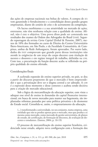 Vera Lúcia Jacob Chaves

das ações de empresas nacionais nas bolsas de valores. A compra de IES
vem garantindo o fortalecimento e a consolidação desses grandes grupos
empresariais, diante do cenário de crise e de acirramento da competição.
Os lucros exorbitantes e a sua atratividade no mercado de ações,
entretanto, não têm nenhuma relação com a qualidade de ensino. Afinal, não é este o objetivo. Uma prova disso pode ser constatada nos
resultados dos exames da Ordem dos Advogados do Brasil (OAB). Segundo reportagem da revista Carta Capital (Erthal & Perosim, 2007), menos de 10% dos formados no curso de Direito do Centro Universitário
Ibero-Americano, em São Paulo, e da Faculdade Comunitária, de Campinas, ambas da Rede Anhanguera, foram aprovados. Por outro lado,
dados do INEP comprovam que grande parte dessas instituições não
atende às exigências de um terço do corpo docente com titulação de
mestres e doutores e em regime integral de trabalho, definidas na LDB.
Com isso, a precarização da função docente acaba se refletindo na própria qualidade do ensino ofertado.

Considerações finais
A acelerada expansão do ensino superior privado, no país, se deu
a partir do discurso prepotente de que o mercado é bom empreendedor e que a privatização deve ser o dogma central a ser adotado. A LDB
é a expressão desse momento e desse contexto e acabou sendo decisiva
para a criação do mercado educacional.
Sob a lógica da mercantilização da educação superior, com vistas a
adequar esse nível de ensino às demandas do capital financeiro internacional, em busca de novos mercados para manter sua hegemonia, são implantadas reformas pautadas por uma política privatista e de desmonte
do Estado social. Consolida-se, assim, o empresariamento da educação,
(...) transformando a universidade, no seu conjunto, numa empresa, uma
entidade que não se produz apenas para o mercado, mas que produz a si
mesma como mercado, como mercado de gestão universitária, de planos
de estudo, de certificação, de formação de docentes, de avaliação de docentes e estudantes. (Santos, 2004, p. 18-19)

O processo de mercantilização do ensino superior brasileiro, evidenciado nesse estudo, adquire nova configuração com a formação dos
Educ. Soc., Campinas, v. 31, n. 111, p. 481-500, abr.-jun. 2010
Disponível em <http://www.cedes.unicamp.br>

495

 