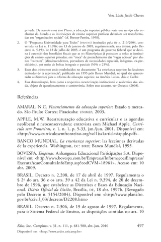 Vera Lúcia Jacob Chaves

privada. De acordo com esse Plano, a educação superior pública seria um serviço não exclusivo do Estado e as instituições de ensino superior públicas deveriam ser transformadas em “organizações sociais” (cf. Bresser-Pereira, 1998).
2.

O “Programa Universidade para Todos” (PROUNI ) instituído pela MP n. 213/2004, convertida na Lei n. 11.096, em 13 de janeiro de 2005, regulamentada, esta última, pelo Decreto n. 5.493, de 18 de julho de 2005, é um programa do governo federal que se destina à extensão dos benefícios fiscais que as IES filantrópicas já possuíam a todas as instituições de ensino superior privadas, em “troca” de preenchimento das “vagas ociosas” por alunos “carentes” (afrodescendentes, portadores de necessidades especiais, indígenas, ex-presidiários), por meio de bolsas integrais e parciais (50% e 25%).

3.

Esses dois elementos estão estabelecidos no documento “La enseñanza superior: las lecciones
derivadas de la experiencia”, publicado em 1995 pelo Banco Mundial, no qual são apresentadas as diretrizes para a reforma da educação superior, na América Latina, Ásia e Caribe.

4.

Essa denominação, bem como a respectiva caracterização institucional e acadêmica são, ainda, objeto de questionamentos e controvérsia. Sobre esse assunto, ver Otranto (2008).

Referências
AMARAL, N.C. Financiamento da educação superior: Estado x mercado. São Paulo: Cortez; Piracicaba: UNIMEP, 2003.
APPLE, M.W. Reestruturação educativa e curricular e as agendas
neoliberal e neoconservadora: entrevista com Michael Apple. Currículo sem Fronteiras, v. 1, n. 1, p. 5-33, jan./jun. 2001. Disponível em:
<http://www.curriculosemfronteiras.org/vol1iss1articles/apple.pdf>.
BANCO MUNDIAL. La enseñanza superior: las lecciones derivadas
de la experiencia. Washington, DC : BIRD; Banco Mundial, 1995.
BOVESPA. Empresas. Anhanguera Educacional Participações S.A. Disponível em: <http://www.bovespa.com.br/Empresas/InformacoesEmpresas/
ExecutaAcaoConsultaInfoEmp.asp?codCVM=18961>. Acesso em: 10
abr. 2009.
BRASIL. Decreto n. 2.208, de 17 de abril de 1997. Regulamenta o
§ 2º do art. 36 e os arts. 39 a 42 da Lei n. 9.394, de 20 de dezembro de 1996, que estabelece as Diretrizes e Bases da Educação Nacional. Diário Oficial da União, Brasília, DF, 18 abr. 1997b. (Revogado
pelo Decreto n. 5154/2004). Disponível em: <http://www.planalto.
gov.br/ccivil_03/decreto/D2208.htm>
BRASIL. Decreto n. 2.306, de 19 de agosto de 1997. Regulamenta,
para o Sistema Federal de Ensino, as disposições contidas no art. 10
Educ. Soc., Campinas, v. 31, n. 111, p. 481-500, abr.-jun. 2010
Disponível em <http://www.cedes.unicamp.br>

497

 