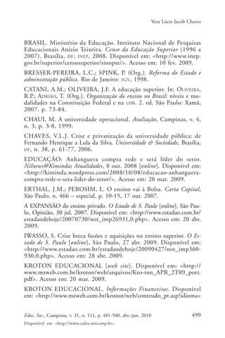 Vera Lúcia Jacob Chaves

BRASIL. Ministério da Educação. Instituto Nacional de Pesquisas
Educacionais Anízio Teixeira. Censo da Educação Superior (1996 a
2007). Brasília, DF : INEP , 2008. Disponível em: <http://www.inep.
gov.br/superior/censosuperior/sinopse/>. Acesso em: 10 fev. 2009.
BRESSER-PEREIRA, L.C.; SPINK, P. (Org.). Reforma do Estado e
administração pública. Rio de Janeiro: FGV, 1998.
CATANI, A.M.; OLIVEIRA, J.F. A educação superior. In: OLIVEIRA,
R.P.; ADRIÃO, T. (Org.). Organização do ensino no Brasil: níveis e modalidades na Constituição Federal e na LDB. 2. ed. São Paulo: Xamã,
2007. p. 73-84.
CHAUI, M. A universidade operacional. Avaliação, Campinas, v. 4,
n. 3, p. 3-8, 1999.
CHAVES, V.L.J. Crise e privatização da universidade pública: de
Fernando Henrique a Lula da Silva. Universidade & Sociedade, Brasília,
DF , n. 38, p. 61-77, 2006.
EDUCAÇÃO: Anhanguera compra rede e será líder do setor.
Nilnews@Kimindas Atualidades, 8 out. 2008 [online]. Disponível em:
<http://kiminda.wordpress.com/2008/10/08/educacao-anhangueracompra-rede-e-sera-lider-do-setor/>. Acesso em: 20 mar. 2009.
ERTHAL, J.M.; PEROSIM, L. O ensino vai à Bolsa. Carta Capital,
São Paulo, n. 466 – especial, p. 10-15, 17 out. 2007.
A EXPANSÃO do ensino privado. O Estado de S. Paulo [online], São Paulo, Opinião, 30 jul. 2007. Disponível em: <http://www.estadao.com.br/
estadaodehoje/20070730/not_imp26931,0.php>. Acesso em: 20 abr.
2009.
IWASSO, S. Crise breca fusões e aquisições no ensino superior. O Estado de S. Paulo [online], São Paulo, 27 abr. 2009. Disponível em:
<http://www.estadao.com.br/estadaodehoje/20090427/not_imp360930,0.php>. Acesso em: 28 abr. 2009.
KROTON EDUCACIONAL [web site]. Disponível em: <http://
www.mzweb.com.br/kroton/web/arquivos/Kro-ton_APR_2T09_port.
pdf>. Acesso em: 20 mar. 2009.
KROTON EDUCACIONAL. Informações Financeiras. Disponível
em: <http://www.mzweb.com.br/kroton/web/conteudo_pt.asp?idioma=
Educ. Soc., Campinas, v. 31, n. 111, p. 481-500, abr.-jun. 2010
Disponível em <http://www.cedes.unicamp.br>

499

 
