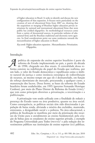 Expansão da privatização/mercantilização do ensino superior brasileiro...

of higher education in Brazil. It seeks to identify and discuss the new
configurations of that expansion. It focuses more particularly on the
creation of nets of educational firms from 2007 on, showing that
the acquisition or merging of Brazilian higher education private institutions by national and international educational firms that went
public has yielded oligopolies. Its methodological resources come
from a variety of documental sources, in particular websites of educational firms and the Brazilian traditional and electronic news agencies. Its final considerations point out some tendencies towards the
mercantilization of higher education in Brazil.
Key words: Higher education expansion . Mercantilization. Privatization.
Oligopolies.

Introdução
política de expansão do ensino superior brasileiro é parte da
reforma do Estado implementada no país, a partir da década
de 1990, chegando aos dias atuais. A centralidade dessa reforma consiste na redefinição do papel do Estado que reafirma, por
um lado, o valor do Estado democrático e republicano como o âmbito natural da justiça e como instância estratégica de redistribuição
de recursos, ao mesmo tempo em que ele é desmantelado, em função
do reforço darwiniano do mercado, procurando, a qualquer custo, a
manutenção dos lucros. Dessa forma, as bases da reforma do Estado
brasileiro foram estabelecidas, em 1995 (governo Fernando Henrique
Cardoso), por meio do Plano Diretor da Reforma do Estado ( PDRE), 1
que tem como principais diretrizes a privatização, a terceirização e a
publicização.
A privatização vem sendo utilizada com a finalidade de reduzir a
presença do Estado tanto na área produtiva, quanto na área social.
Como consequência, as políticas sociais têm sido direcionadas à população de baixa renda, aliviando a miséria dos excluídos, mantendo,
entretanto, a desigualdade social e a pobreza. Na área educacional, a
política de focalização se manifesta por meio da priorização dos recursos da União para o atendimento ao ensino fundamental; pela criação de bolsas para os estudantes do ensino superior privado, a exemplo
do Programa Universidade para Todos (PROUNI);2 e pela redução dos investimentos públicos nas instituições de ensino superior (IES) públicas,
482

Educ. Soc., Campinas, v. 31, n. 111, p. 481-500, abr.-jun. 2010
Disponível em <http://www.cedes.unicamp.br>

 