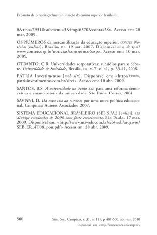 Expansão da privatização/mercantilização do ensino superior brasileiro...

0&tipo=7931&submenu=3&img=6370&conta=28>. Acesso em: 20
mar. 2009.
OS NÚMEROS da mercantilização da educação superior. CONTEE Notícias [online], Brasília, DF , 19 out. 2007. Disponível em: <http://
www.contee.org.br/noticias/contee/nco6asp>. Acesso em: 10 mar.
2009.
OTRANTO, C.R. Universidades corporativas: subsídios para o debate. Universidade & Sociedade, Brasília, DF, v. 7, n. 41, p. 33-41, 2008.
PÁTRIA Investimentos [web site]. Disponível em: <http://www.
patriainvestimentos.com.br/site/>. Acesso em: 10 abr. 2009.
SANTOS, B.S. A universidade no século XXI: para uma reforma democrática e emancipatória da universidade. São Paulo: Cortez, 2004.
SAVIANI, D. Da nova LDB ao FUNDEB: por uma outra política educacional. Campinas: Autores Associados, 2007.
SISTEMA EDUCACIONAL BRASILEIRO (SEB S./A.) [online]. SEB
divulga resultados de 2008 com forte crescimento. São Paulo, 17 mar.
2009. Disponível em: <http://www.mzweb.com.br/seb/web/arquivos/
SEB_ER_4T08_port.pdf> Acesso em: 28 abr. 2009.

500

Educ. Soc., Campinas, v. 31, n. 111, p. 481-500, abr.-jun. 2010
Disponível em <http://www.cedes.unicamp.br>

 
