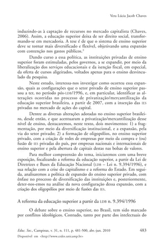 Vera Lúcia Jacob Chaves

induzindo-as à captação de recursos no mercado capitalista (Chaves,
2006). Assim, a educação superior deixa de ser direito social, transformando-se em mercadoria. A tese é de que o sistema de ensino superior
deve se tornar mais diversificado e flexível, objetivando uma expansão
com contenção nos gastos públicos.3
Dando curso a essa política, as instituições privadas de ensino
superior foram estimuladas, pelos governos, a se expandir, por meio da
liberalização dos serviços educacionais e da isenção fiscal, em especial,
da oferta de cursos aligeirados, voltados apenas para o ensino desvinculado da pesquisa.
Neste estudo, interessa-nos investigar como ocorreu essa expansão, quais as configurações que o setor privado de ensino superior passou a ter, no período pós-LDB/1996, e, em particular, identificar as alterações ocorridas no processo de privatização/mercantilização da
educação superior brasileira, a partir de 2007, com a inserção das IES
privadas no mercado de ações do capital.
Dentre as diversas alterações adotadas no ensino superior brasileiro, desde então, e que acentuaram a privatização/mercantilização desse
nível de ensino, destacaremos, neste texto, dois movimentos: 1) a fragmentação, por meio da diversificação institucional, e a expansão, pela
via do setor privado; 2) a formação de oligopólios, no ensino superior
privado, com a criação de redes de empresas por meio da compra e (ou)
fusão de IES privadas do país, por empresas nacionais e internacionais de
ensino superior e pela abertura de capitais destas nas bolsas de valores.
Para melhor compreensão do tema, iniciaremos com uma breve
exposição, focalizando a reforma da educação superior, a partir da Lei de
Diretrizes e Bases da Educação Nacional (LDB – Lei n. 9.394/1996), e
sua relação com a crise do capitalismo e a reforma do Estado. Em seguida, analisaremos a política de expansão do ensino superior privado, com
ênfase no processo de diversificação das instituições e, posteriormente,
deter-nos-emos na análise da nova configuração dessa expansão, com a
criação dos oligopólios por meio de fusões das IES.

A reforma da educação superior a partir da LDB n. 9.394/1996
O debate sobre o ensino superior, no Brasil, tem sido marcado
por conflitos ideológicos. Contudo, tanto por parte dos intelectuais do
Educ. Soc., Campinas, v. 31, n. 111, p. 481-500, abr.-jun. 2010
Disponível em <http://www.cedes.unicamp.br>

483

 