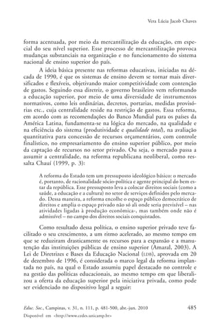 Vera Lúcia Jacob Chaves

forma acentuada, por meio da mercantilização da educação, em especial do seu nível superior. Esse processo de mercantilização provoca
mudanças substanciais na organização e no funcionamento do sistema
nacional de ensino superior do país.
A ideia básica presente nas reformas educativas, iniciadas na década de 1990, é que os sistemas de ensino devem se tornar mais diversificados e flexíveis, objetivando maior competitividade com contenção
de gastos. Seguindo essa diretriz, o governo brasileiro vem reformando
a educação superior, por meio de uma diversidade de instrumentos
normativos, como leis ordinárias, decretos, portarias, medidas provisórias etc., cuja centralidade reside na restrição de gastos. Essa reforma,
em acordo com as recomendações do Banco Mundial para os países da
América Latina, fundamenta-se na lógica do mercado, na qualidade e
na eficiência do sistema (produtividade e qualidade total), na avaliação
quantitativa para concessão de recursos orçamentários, com controle
finalístico, no empresariamento do ensino superior público, por meio
da captação de recursos no setor privado. Ou seja, o mercado passa a
assumir a centralidade, na reforma republicana neoliberal, como ressalta Chauí (1999, p. 3):
A reforma do Estado tem um pressuposto ideológico básico: o mercado
é, portanto, de racionalidade sócio-política e agente principal do bem estar da república. Esse pressuposto leva a colocar direitos sociais (como a
saúde, a educação e a cultura) no setor de serviços definidos pelo mercado. Dessa maneira, a reforma encolhe o espaço público democrático de
direitos e amplia o espaço privado não só ali onde seria previsível – nas
atividades ligadas à produção econômica-, mas também onde não é
admissível – no campo dos direitos sociais conquistados.

Como resultado dessa política, o ensino superior privado teve facilitado o seu crescimento, a um ritmo acelerado, ao mesmo tempo em
que se reduziram drasticamente os recursos para a expansão e a manutenção das instituições públicas de ensino superior (Amaral, 2003). A
Lei de Diretrizes e Bases da Educação Nacional (LDB), aprovada em 20
de dezembro de 1996, é considerada o marco legal da reforma implantada no país, na qual o Estado assumiu papel destacado no controle e
na gestão das políticas educacionais, ao mesmo tempo em que liberalizou a oferta da educação superior pela iniciativa privada, como pode
ser evidenciado no dispositivo legal a seguir:
Educ. Soc., Campinas, v. 31, n. 111, p. 481-500, abr.-jun. 2010
Disponível em <http://www.cedes.unicamp.br>

485

 