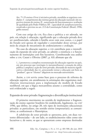Expansão da privatização/mercantilização do ensino superior brasileiro...

Art. 7º: O ensino é livre à iniciativa privada, atendidas as seguintes condições: I - cumprimento das normas gerais da educação nacional e do respectivo sistema de ensino; II - autorização de funcionamento e avaliação
de qualidade pelo Poder Público; III - capacidade de autofinanciamento,
ressalvado o previsto no art. 213 da Constituição Federal. (Brasil, 1996;
grifos nossos)

Com esse artigo da LDB , fica clara a política a ser adotada, no
país, em relação à educação, significando que a educação privada deve
ser autofinanciada, cabendo à família arcar com seus custos, e o papel
do Estado será apenas de regulador e controlador desse serviço, por
meio da criação de mecanismos de credenciamento e avaliação.
No caso da educação superior, a LDB contribuiu para a intensificação da expansão do setor privado, ao admitir a existência e o funcionamento de instituições com fins lucrativos. Corroborando essa análise
sobre a LDB, Catani e Oliveira (2007, p. 83) afirmam que ela
(...) promoveu a completa reestruturação da educação superior no país,
em um processo que restringiu (e metamorfoseou) a atuação da esfera
pública e ampliou a ação do setor privado, alterando de maneira significativa a identidade das IES, procurando tornar a educação um bem ou
“produto”, que os “clientes” adquirem no mercado universitário.

Assim, a LDB serviu como base para o processo de reforma da
educação superior, em atendimento às orientações dos organismos multilaterais internacionais para a implantação do modelo de Estado
neoliberal, em que a lógica mercantilista assume a centralidade, como
será evidenciado a seguir.

Expansão do setor privado: fragmentação e diversificação institucional
O primeiro movimento no sentido de implementar a fragmentação do ensino superior brasileiro foi estabelecido, legalmente, na LDB/
1996, que define, no artigo 20, três tipos de instituições educacionais
privadas: as particulares, em sentido estrito (empresariais); as comunitárias; as confessionais e filantrópicas.
A subdivisão do setor privado se apresenta, pois, em duas vertentes diferenciadas – de um lado, os estabelecimentos tidos como não
lucrativos e, de outro, os que se apresentam como empresas destinadas
486

Educ. Soc., Campinas, v. 31, n. 111, p. 481-500, abr.-jun. 2010
Disponível em <http://www.cedes.unicamp.br>

 