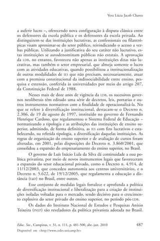 Vera Lúcia Jacob Chaves

a auferir lucro –, oferecendo nova configuração à disputa clássica entre
os defensores da escola pública e os defensores da escola privada. Ao
distinguirem-se das instituições lucrativas, as confessionais ou filantrópicas visam aproximar-se do setor público, reivindicando o acesso a verbas públicas. Utilizando a justificativa do seu caráter não lucrativo, estas instituições se autodenominam públicas não estatais. A aprovação
da LDB, no entanto, favoreceu não apenas as instituições ditas não lucrativas, mas também o setor empresarial, que almeja somente o lucro
com as atividades educativas, quando possibilitou a institucionalização
de outras modalidades de IES que não precisam, necessariamente, atuar
com a premissa constitucional da indissociabilidade entre ensino, pesquisa e extensão, conferida às universidades por meio do artigo 207,
da Constituição Federal de 1988.
Nesses mais de doze anos de vigência da LDB, os sucessivos governos neoliberais têm editado uma série de decretos, leis, portarias e outros instrumentos normativos com a finalidade de operacionalizá-la. No
que se refere à diversificação institucional, destacam-se o Decreto n.
2.306, de 19 de agosto de 1997, instituído no governo de Fernando
Henrique Cardoso, que regulamentou o Sistema Federal de Educação –
normatizando a tipologia e as atribuições das instituições de ensino superior, admitindo, de forma definitiva, as IES com fins lucrativos e estabelecendo, na referida tipologia, a diversificação daquelas instituições. As
regras de organização do ensino superior e de avaliação de cursos foram
alteradas, em 2001, pelas disposições do Decreto n. 3.860/2001, que
consolidou a expansão do empresariamento do ensino superior, no Brasil.
O governo de Luís Inácio Lula da Silva dá continuidade a essa política privatista, por meio de novos instrumentos legais que favoreceram
a expansão do setor educacional privado, como o Decreto n. 4.914, de
11/12/2003, que concedeu autonomia aos centros universitários, e o
Decreto n. 5.622, de 19/12/2005, que regulamenta a educação a distância (EaD) no Brasil, entre outros.
Esse conjunto de medidas legais fortalece e aprofunda a política
de diversificação institucional e liberalização para a criação de instituições isoladas voltadas para o mercado, sendo decisivo para o crescimento explosivo do setor privado do ensino superior, no período pós-LDB.
Os dados do Instituto Nacional de Estudos e Pesquisas Anísio
Teixeira (INEP) são reveladores da política privatista adotada no Brasil.
Educ. Soc., Campinas, v. 31, n. 111, p. 481-500, abr.-jun. 2010
Disponível em <http://www.cedes.unicamp.br>

487

 