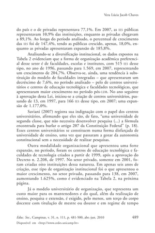Vera Lúcia Jacob Chaves

do país e o de privadas representava 77,1%. Em 2007, as IES públicas
representavam 10,9% das instituições, enquanto as privadas chegavam
a 89,1%. Ao longo do período analisado, o percentual de crescimento
das IES foi de 147,4%, tendo as públicas crescido, apenas, 18,0%, enquanto as privadas apresentaram expansão de 185,8%.
Analisando-se a diversificação institucional, os dados expostos na
Tabela 2 evidenciam que a forma de organização acadêmica preferencial desse setor é de faculdades, escolas e institutos, com 515 IES desse
tipo, no ano de 1996, passando para 1.569, em 2007, representando
um crescimento de 204,7%. Observa-se, ainda, uma tendência à substituição do modelo de faculdades integradas – que apresentaram um
decréscimo de 7,6%, no período analisado – pelo de centros universitários e centros de educação tecnológica e faculdades tecnológicas, que
apresentaram maior crescimento no período pós-LDB. No ano seguinte
à aprovação desta Lei, iniciou-se a criação de centros universitários, passando de 13, em 1997, para 166 IES desse tipo, em 2007; uma expansão de 1.177,0%.
Saviani (2007) registra sua indignação com o papel dos centros
universitários, afirmando que eles são, de fato, “uma universidade de
segunda classe, que não necessita desenvolver pesquisa (...) a fórmula
encontrada para burlar o artigo 207 da Constituição Federal” (p. 18).
Esses centros universitários se constituem numa forma disfarçada de
universidade de ensino, uma vez que passaram a gozar da autonomia
constitucional sem a necessidade de realizar pesquisas.
Outra modalidade organizacional que apresentou uma forte
expansão, no período, foram os centros de educação tecnológica e faculdades de tecnologia criados a partir de 1999, após a aprovação do
Decreto n. 2.208, de 1997. No setor privado, somente em 2001, foram criadas oito instituições dessa natureza. Em apenas seis anos de
criação, esse tipo de organização institucional foi o que apresentou o
maior crescimento, no setor privado, passando para 138, em 2007,
aumentando 1.625%, como é evidenciado na Tabela 2, na próxima
página.
Já o modelo universitário de organização, que representa um
custo maior para os mantenedores e do qual, além da realização de
ensino, pesquisa e extensão, é exigido, pelo menos, um terço do corpo
docente com titulação de mestre ou doutor e em regime de tempo
Educ. Soc., Campinas, v. 31, n. 111, p. 481-500, abr.-jun. 2010
Disponível em <http://www.cedes.unicamp.br>

489

 