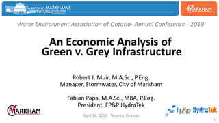 Water Environment Association of Ontario- Annual Conference - 2019
An Economic Analysis of
Green v. Grey Infrastructure
Robert J. Muir, M.A.Sc., P.Eng.
Manager, Stormwater, City of Markham
Fabian Papa, M.A.Sc., MBA, P.Eng.
President, FP&P HydraTek
April 16, 2019 - Toronto, Ontario
1
 