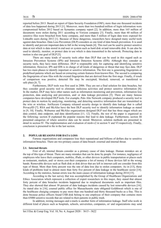  ISSN: 2088-8708
Int J Elec & Comp Eng, Vol. 10, No. 4, August 2020 : 3615 - 3622
3616
reported before 2013. Based on report of Open Security Foundation (OSF), more than one thousand incidents
of data loss happened during 2013 [1]. Moreover, more than two hundred million of login information were
compromised before 2012 based on Symantec company report [2]. In addition, more than 165 million of
documents were stolen during 2011 according to Verizon company [3]. Finally, more than 60 million of
sensitive files were breached from Sony company, and more than 5 million of login data were exposed for
LinkedIn users during 2012 [1]. Because of these dangerous, researchers have designed many useful tools
against data breaches. Data Loss Prevention (DLP) considers as one kind of data breach prevention. It is used
to identify and prevent important data to fall in the wrong hands [4]. This tool can be used to protect sensitive
data at rest which is data stored in end user or system such as hard disk or/and removable disk. It can also be
used to identify, monitor, or protect data in use which is data transmitted in the network. Protecting data in
motion is also one goal of DLP [5].
There are many kinds of security tools other than DLP that can be used in this regard such as
Intrusion Prevention Systems (IPS) and Intrusion Detection Systems (IDS). Although they consider as
security tools, they have main difference. DLP is responsible only for capturing and identifying sensitive
information. However, IPS and IDS is in charge of all kinds of dangerous or threat that may face data. DLP
has two main phases to identify important or sensitive information. The first one is generating fingerprints or
predefined patterns which are based on extracting certain features from known files. The second is comparing
the fingerprints of new files with the existed fingerprints that are derived from the first stage. Finally, if result
of comparison was positive, detected file may be encrypted, blocked, removed, or transferred to
safe place [6, 7].
Furthermore, DLP tools was first used in 2006. They are not a final solution for data breaches, but
they consider good security tool to eliminate malicious activities and protect sensitive information [8].
In the market, DLP may have other names such as information monitoring and prevention, information loss
protection, data analyzing and prevention, and/ or data leakage prevention [5]. There are many famous
companies have developed DLP tools. For example, Palo Alto Network company produced a security tool to
protect data in motion by analyzing, monitoring, and detecting sensitive information that are transmitted in
the wire or wireless. AmXecure Company released security design to identify data leakage that is called
PrivacyID [7]. RSA and McAfee have the best DLP security tool to identify information leakage as stated
in [9, 10]. Finally, Websense and McAfee organizations designed DLP tool that has three stages which are
data control, data endpoint, and data identification [11, 12]. Finally, the rest of the paper is organized as
the following: section II explained the popular reasons that lead to data leakage. Furthermore, section III
presented categories of where sensitive data can be stored. Moreover, solution methods are presented in
detail in section IV. The implementation and evaluation of mrsh-v2 in section V and VI respectively. Finally,
conclusion is presented in the in the last section.
2. POPULAR REASONS FOR DATA LOSS
Famous organizations and companies lose their reputational and billions of dollars due to sensitive
information breaches. There are two primary causes of data breach: external and internal threat.
2.1. Internal threats
First of all, internal threats consider as a primary cause of data leakage. Human mistakes are at
the top of this type of threat. There are many mistakes that can be done by people. For instance, negligence of
employees who leave their computers, mobiles, iPads, or other devices in public transportation or places such
as restaurant, markets, and/ or stores cost their companies a lot of money if these devices fall in the wrong
hands. Removable devices such as flash disk or disk driver that are left in internet café are consider from this
type of threat. More than forty percent was the rate of data loss due to stolen computers. As in [13], these
kinds of problems lead to almost more than forty five percent of data leakage in the healthcare sector [14].
According to the statistics, human errors was the main causes of information leakage during 2014 [15].
According to the last survey that was accomplished by the Group of Healthcare Organizations and
Ethics Association which represent a collection of expert researchers in this major, they stated that almost
forty percent of data breaches incidents happened due to misplaced documents such as important files.
They also showed that almost 30 percent of data leakages incidents caused by lost removable devices [16].
As stated also in [16], counsel public office for Massachusetts state obligated Goldthwait which is one of
the healthcare charging company to pay more than one hundred and thirty thousand bucks as a fine. This is
done because police officers found USB disk belong to one employee of their company that contains more
than 65000 sensitive records that are related to their patients in public trash.
In addition, texting messages and e-mails is another form of information leakage. Staff who work in
different kind of places such as hospitals, schools, universities, companies, or/ and organizations may send
 