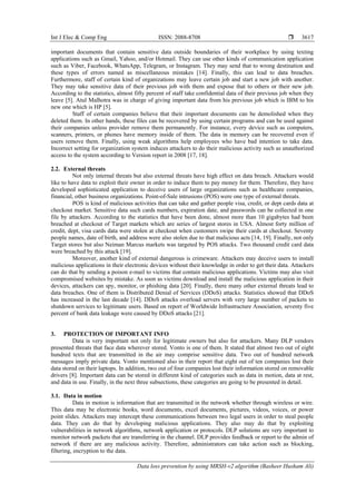 Int J Elec & Comp Eng ISSN: 2088-8708 
Data loss prevention by using MRSH-v2 algorithm (Basheer Husham Ali)
3617
important documents that contain sensitive data outside boundaries of their workplace by using texting
applications such as Gmail, Yahoo, and/or Hotmail. They can use other kinds of communication application
such as Viber, Facebook, WhatsApp, Telegram, or Instagram. They may send that to wrong destination and
these types of errors named as miscellaneous mistakes [14]. Finally, this can lead to data breaches.
Furthermore, staff of certain kind of organizations may leave certain job and start a new job with another.
They may take sensitive data of their previous job with them and expose that to others or their new job.
According to the statistics, almost fifty percent of staff take confidential data of their previous job when they
leave [5]. Atul Malhotra was in charge of giving important data from his previous job which is IBM to his
new one which is HP [5].
Staff of certain companies believe that their important documents can be demolished when they
deleted them. In other hands, these files can be recovered by using certain programs and can be used against
their companies unless provider remove them permanently. For instance, every device such as computers,
scanners, printers, or phones have memory inside of them. The data in memory can be recovered even if
users remove them. Finally, using weak algorithms help employees who have bad intention to take data.
Incorrect setting for organization system induces attackers to do their malicious activity such as unauthorized
access to the system according to Version report in 2008 [17, 18].
2.2. External threats
Not only internal threats but also external threats have high effect on data breach. Attackers would
like to have data to exploit their owner in order to induce them to pay money for them. Therefore, they have
developed sophisticated application to deceive users of large organizations such as healthcare companies,
financial, other business organizations. Point-of-Sale intrusions (POS) were one type of external threats.
POS is kind of malicious activities that can take and gather people visa, credit, or dept cards data at
checkout market. Sensitive data such cards numbers, expiration date, and passwords can be collected in one
file by attackers. According to the statistics that have been done, almost more than 10 gigabytes had been
breached at checkout of Target markets which are series of largest stores in USA. Almost forty million of
credit, dept, visa cards data were stolen at checkout when customers swipe their cards at checkout. Seventy
people names, date of birth, and address were also stolen due to that malicious acts [14, 19]. Finally, not only
Target stores but also Neiman Marcus markets was targeted by POS attacks. Two thousand credit card data
were breached by this attack [19].
Moreover, another kind of external dangerous is crimeware. Attackers may deceive users to install
malicious applications in their electronic devices without their knowledge in order to get their data. Attackers
can do that by sending a poison e-mail to victims that contain malicious applications. Victims may also visit
compromised websites by mistake. As soon as victims download and install the malicious application in their
devices, attackers can spy, monitor, or phishing data [20]. Finally, there many other external threats lead to
data breaches. One of them is Distributed Denial of Services (DDoS) attacks. Statistics showed that DDoS
has increased in the last decade [14]. DDoS attacks overload servers with very large number of packets to
shutdown services to legitimate users. Based on report of Worldwide Infrastructure Association, seventy five
percent of bank data leakage were caused by DDoS attacks [21].
3. PROTECTION OF IMPORTANT INFO
Data is very important not only for legitimate owners but also for attackers. Many DLP vendors
presented threats that face data wherever stored. Vonto is one of them. It stated that almost two out of eight
hundred texts that are transmitted in the air may comprise sensitive data. Two out of hundred network
messages imply private data. Vonto mentioned also in their report that eight out of ten companies lost their
data stored on their laptops. In addition, two out of four companies lost their information stored on removable
drivers [8]. Important data can be stored in different kind of categories such as data in motion, data at rest,
and data in use. Finally, in the next three subsections, these categories are going to be presented in detail.
3.1. Data in motion
Data in motion is information that are transmitted in the network whether through wireless or wire.
This data may be electronic books, word documents, excel documents, pictures, videos, voices, or power
point slides. Attackers may intercept these communications between two legal users in order to steal people
data. They can do that by developing malicious applications. They also may do that by exploiting
vulnerabilities in network algorithms, network application or protocols. DLP solutions are very important to
monitor network packets that are transferring in the channel. DLP provides feedback or report to the admin of
network if there are any malicious activity. Therefore, administrators can take action such as blocking,
filtering, encryption to the data.
 