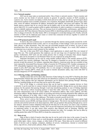  ISSN: 2088-8708
Int J Elec & Comp Eng, Vol. 10, No. 4, August 2020 : 3615 - 3622
3618
3.1.1. Network monitor
DLP can do many tasks as mentioned earlier. One of them is network monitor. Passive monitor and
active monitor are two kinds of network monitor in general. In specific, monitor of DLP considers as
a passive one. Active monitor can deploy in both client and server sides. Server side can get full report about
transmission medium such as number of packets, loss of packets, throughput, bandwidth, protocol type, delay
time, source IP address, destination IP address, destination port address, and source port address. On other
hands, passive monitor may be as a device that can be deploy only in one side (either on client side or on
server side) [22]. It is used as packet sniffer to gather information in order to analyses or examine packets or
flows to identify malicious activities. This can increase level of confidentiality, performance, and efficiency
of the network. DLP likes Intrusion Detection System (IDS) in identifying malicious act and notifying person
who in charge of network. On other hands, IDS is not designed to avoid data leakage [23]. Finally, network
monitor of DLP can be deployed near router or switch that connected all devices together to control all
incoming and outcoming packets [24].
3.1.2. FTP protocol and E-mail
E-mail is the most common way to send data through the internet among people around the world.
Users can transfer different kinds of files, and it is on top priority of data leakage. Users can receive poison
links, photos, or other documents. They also may get executable program such as botnet. As soon as users
download these files in their devices, their important data may be in danger. Aa a result, DLP solution is
an important way to protect e-mail contents by few methods.
One way is that some DLP tools obligate e-mail applications to attach small files size instead of
large files size. This would guarantee that employee can not sent large size of important data to external
parties. Furthermore, DLP tools can also notify persons who in charge of network when attacks happen.
Finally, data can be encrypted or even blocked if there are any suspicion by using DLP tools.
Important documents can be sent by using another method which is file transfer protocol (FTP).
This protocol face security challenges. Data may be changed or breached on server side when malicious
persons invade this protocol. For instance, important data related to American army that are available in Iraq
were exposed by Associated Press because of lake of security for FTP protocol [25]. Another consequence of
FTP vulnerability happened when almost eight thousands of records that belong to SAIC were exposed as
stated in [25]. DLP tools face FTP problems, but it is not enough to eliminate this problem. Therefore,
Managed File Transfer (MFT), which can be used to transfer documents safely, may work with DLP to
decrease dangerous of FTP completely [26].
3.1.3. Filtering, bridge, and blocking solutions
Another action that can be taken after detection of data leakage by using DLP is blocking data from
being breached. Packets that carry data which are not identified as sensitive can be passing through the DLP.
However, those packets that has important information can be blocked from passing through. Blocking,
filtering, installing bridge are all ways that can be used in this regard.
First of all, bridge is a network device that can be used to connect computer devices to form
a network. It can be used also to connect internal with outside networks. Bridge device can do deep content
analysis for the packets that passing through it and stop transferring packets in case of finding important
data [5]. This device collects incoming packets to form flow table. Each flow is a group of packets that
has same characteristics such as IP source address, IP destination address, Mac source address, and Mac
destination address. Bridge depends mainly on recording and storing incoming destination Mac addresses and
source Mac addresses in its table. After a while, this device can get enough information to decide which
traffic may be blocked based on Mac addresses. This leads to increase security level [18].
Proxy server is device that has high characteristic level such as high microprocessor speed, high
random memory access (RAM), and large amount of storage space. This device may deploy between internal
network and external network to do deep inspection. DLP can get packets that passing through proxy server
for analysis. Internet Content Adaptation Protocol (ICAP) that run in the proxy can send a copy of packets
flow to identify sensitive information. Finally, DLP can do full inspection and analysis for incoming packets
as mentioned earlier. It can take action when sensitive data detected such as blocking, filtering, and
encryption. This tool may break the communication between two sides. For example, this can be done by
sending packet that called TCP Rest (RST) to break the connection [5, 27].
3.2. Data at rest
Data at Rest is kind of inactive data that may be not be used at the time in the system. It may be
stored in different kind of forms such as word document, spreadsheet excel, electronic books (pdf), power
point slides (ppt), videos, voices, images, or other kinds of file types. These data can be stored in different
kinds of devices such as laptops, computers, database of servers, workstations, internal or external hard
drives, tape drivers, cloud system, phones, iPads, or iPods [4].
 
