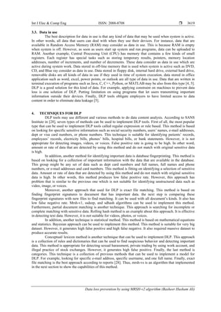 Int J Elec & Comp Eng ISSN: 2088-8708 
Data loss prevention by using MRSH-v2 algorithm (Basheer Husham Ali)
3619
3.3. Data in use
The best description for data in use is that any kind of data that may be used when system is active.
In other words, all data that users can deal with when they use their devices. For instance, data that are
available in Random Access Memory (RAM) may consider as data in use. This is because RAM is empty
when system is off. However, as soon as users start up system and run programs, data can be uploaded to
RAM. Another example, Central Processing Unit (CPU) has memory that contains a few kinds of small
registers. Each register has special tasks such as storing temporary results, pointers, memory location
addresses, number of increments, and number of decrements. These data consider as data in use which are
active during system work. Data stored in off-line memory that is used when system is active such as DVD,
CD, and Blue ray consider as data in use. Data stored in floppy disk, internal hard drive, external hard drive,
removable disks are all kinds of data in use if they used in time of system execution. data stored in office
application such as word, excel, power points, or outlook are all type of data in use. Data that are written in
terminal execution of programs such as Java, C, C++, Python, or MATLAB may be also from this type [4, 5].
DLP is a good solution for this kind of data. For example, applying constraint on machines to prevent data
loss is one solution of DLP. Putting limitation on using programs that let users transmitting important
information outside their devices. Finally, DLP tools obligate employers to have limited access to data
content in order to eliminate data leakage [5].
4. TECHNIQUES FOR DLP
DLP tools may use different and various methods to do data content analysis. According to SANS
Institute in [28], seven types of methods can be used to implement DLP tools. First of all, the most popular
type that can be used to implement DLP tools called regular expression or rule based. This method is based
on looking for specific sensitive information such as social security numbers, users’ names, e-mail addresses,
dept or visa card numbers, or phone numbers. This technique is suitable for identifying patients’ records,
employees’ records, electricity bills, phones’ bills, hospital bills, or bank statements. However, it is not
appropriate for detecting images, videos, or voices. False positive rate is going to be high. In other word,
amount or rate of data that are detected by using this method and do not match with original sensitive data
is high.
In addition, another method for identifying important data is database fingerprinting. This method is
based on looking for a collection of important information with the data that are available in the database.
This group might be any set of data such as dept card numbers and full names, full names and phone
numbers, or e-mail addresses and card numbers. This method is fitting on identifying a selection of sensitive
data. Amount or rate of data that are detected by using this method and do not match with original sensitive
data is high. In other words, this method produces low false positive rate. However, this approach has
problem that is similar to the previous one which is not suitable for identifying unstructured data such as
video, image, or voices.
Moreover, another approach that used for DLP is exact file matching. This method is based on
finding fingerprint signatures to document that has important data. the next step is comparing these
fingerprint signatures with new files to find matching. It can be used with all document’s kinds. It also has
low false negative rate. Mrsh-v1, ssdeep, and sdhash algorithms can be used to implement this method.
Furthermore, partial document matching is another technique. This approach is searching for incomplete or
complete matching with sensitive data. Rolling hash method is an example about this approach. It is effective
in detecting text data. However, it is not suitable for videos, photos, or voices.
In addition, another technique is statistical method. This method is based on mathematical equations
and statistics. Bayesian approach can be used to implement this method. This method is suitable for very big
dataset. However, it generates high false positive and high false negative. It also required massive dataset to
produce accurate results.
Conceptual/ lexicon method is another technique that can be used to implement DLP. This approach
is a collection of rules and dictionaries that can be used to find suspicious behavior and detecting important
data. This method is appropriate for detecting sexual harassment, private trading by using work account, and
illegal practice of stock exchanges. However, it generates high false positive. Finally, the last method is
categories. This technique is a collection of previous methods that can be used to implement a model for
DLP. For example, looking for specific e-mail address, specific username, and one full name. Finally, exact
file matching is the best approach according to reports [28]. Thus, mrsh-vs is an algorithm that implemented
in the next section to show the capabilities of this method.
 