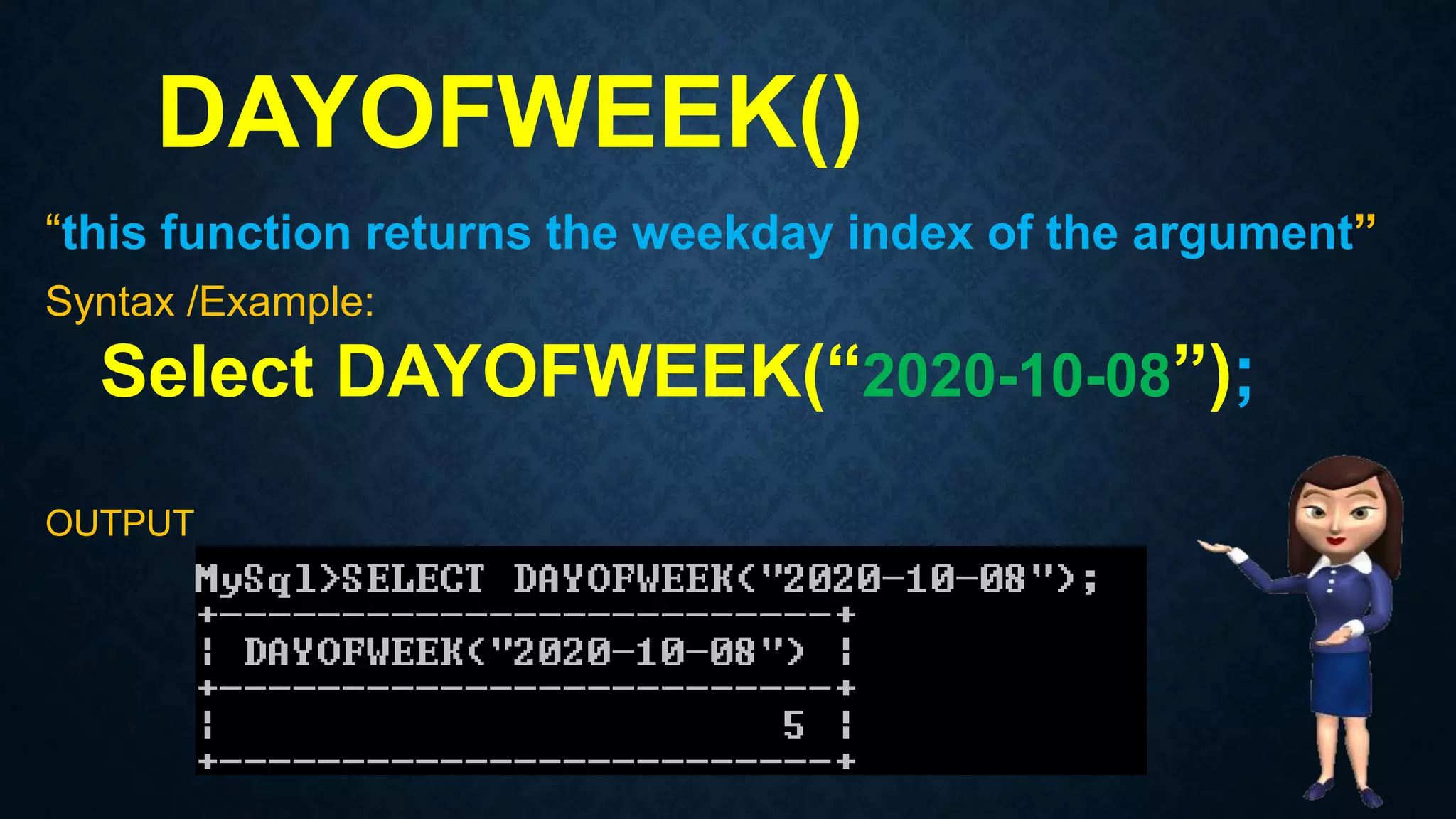 DAYOFWEEK()
“this function returns the weekday index of the argument”
Syntax /Example:
Select DAYOFWEEK(“2020-10-08”);
OUTPUT
 