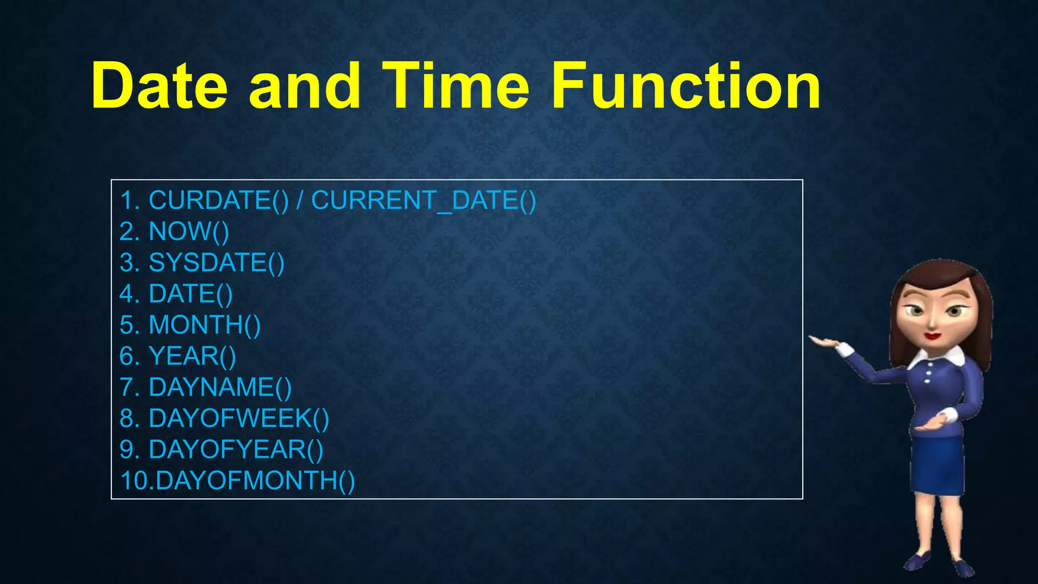 Date and Time Function
1. CURDATE() / CURRENT_DATE()
2. NOW()
3. SYSDATE()
4. DATE()
5. MONTH()
6. YEAR()
7. DAYNAME()
8. DAYOFWEEK()
9. DAYOFYEAR()
10.DAYOFMONTH()
 