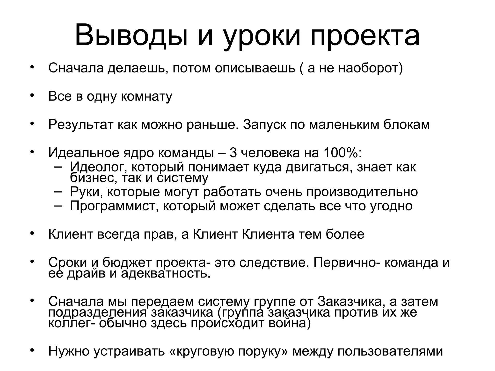 Выводы и уроки проекта Сначала делаешь, потом описываешь ( а не наоборот) Все в одну комнату Результат как можно раньше. Запуск по маленьким блокам Идеальное ядро команды – 3 человека на 100%: Идеолог, который понимает куда двигаться, знает как бизнес, так и систему Руки, которые могут работать очень производительно Программист, который может сделать все что угодно Клиент всегда прав, а Клиент Клиента тем более Сроки и бюджет проекта- это следствие. Первично- команда и ее драйв и адекватность. Сначала мы передаем систему группе от Заказчика, а затем подразделения заказчика (группа заказчика против их же коллег- обычно здесь происходит война) Нужно устраивать «круговую поруку» между пользователями 