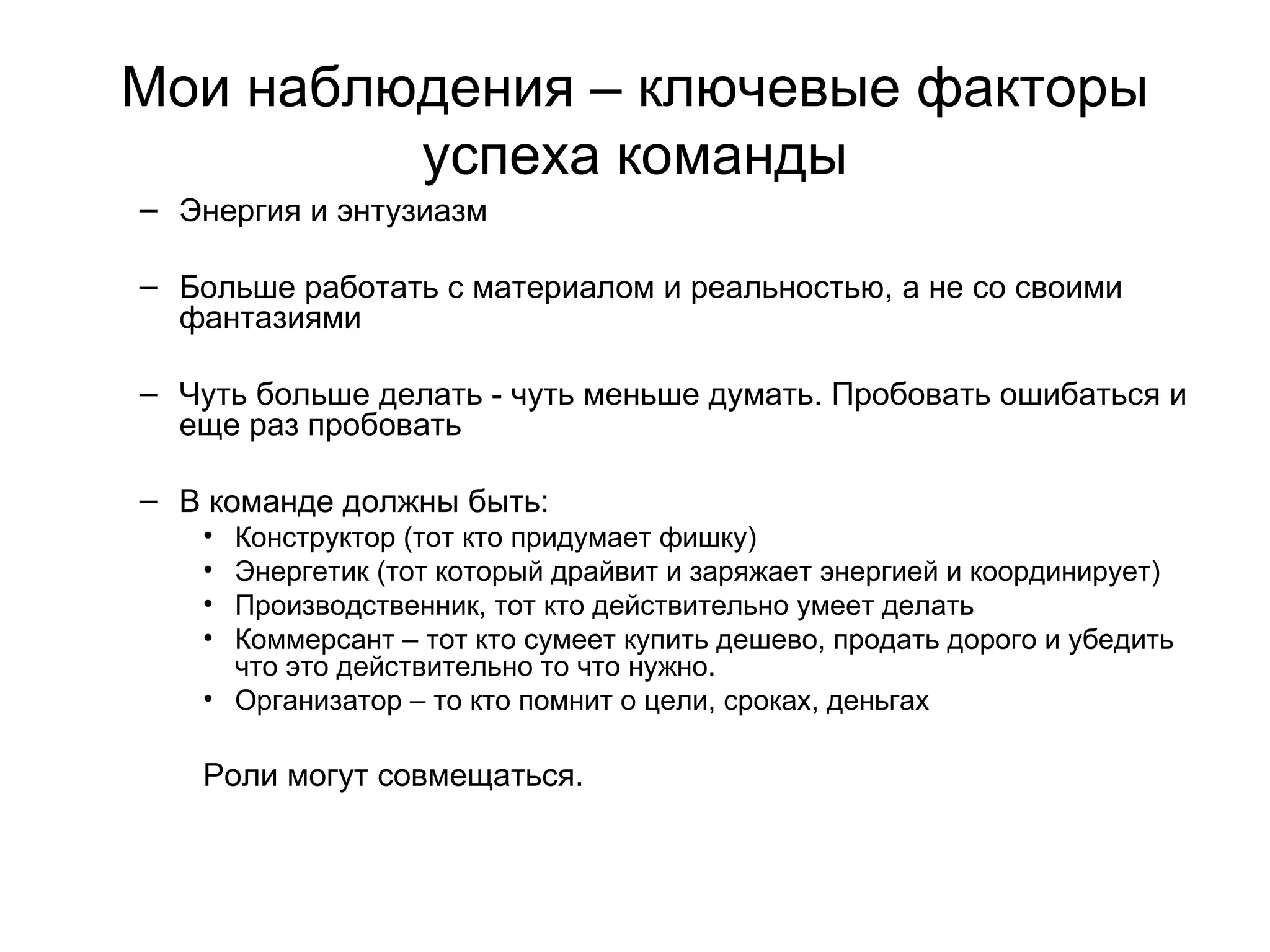 Мои наблюдения – ключевые факторы успеха команды Энергия и энтузиазм Больше работать с материалом и реальностью, а не со своими фантазиями Чуть больше делать - чуть меньше думать. Пробовать ошибаться и еще раз пробовать В команде должны быть: Конструктор (тот кто придумает фишку) Энергетик (тот который драйвит и заряжает энергией и координирует) Производственник, тот кто действительно умеет делать  Коммерсант – тот кто сумеет купить дешево, продать дорого и убедить что это действительно то что нужно. Организатор – то кто помнит о цели, сроках, деньгах Роли могут совмещаться.  