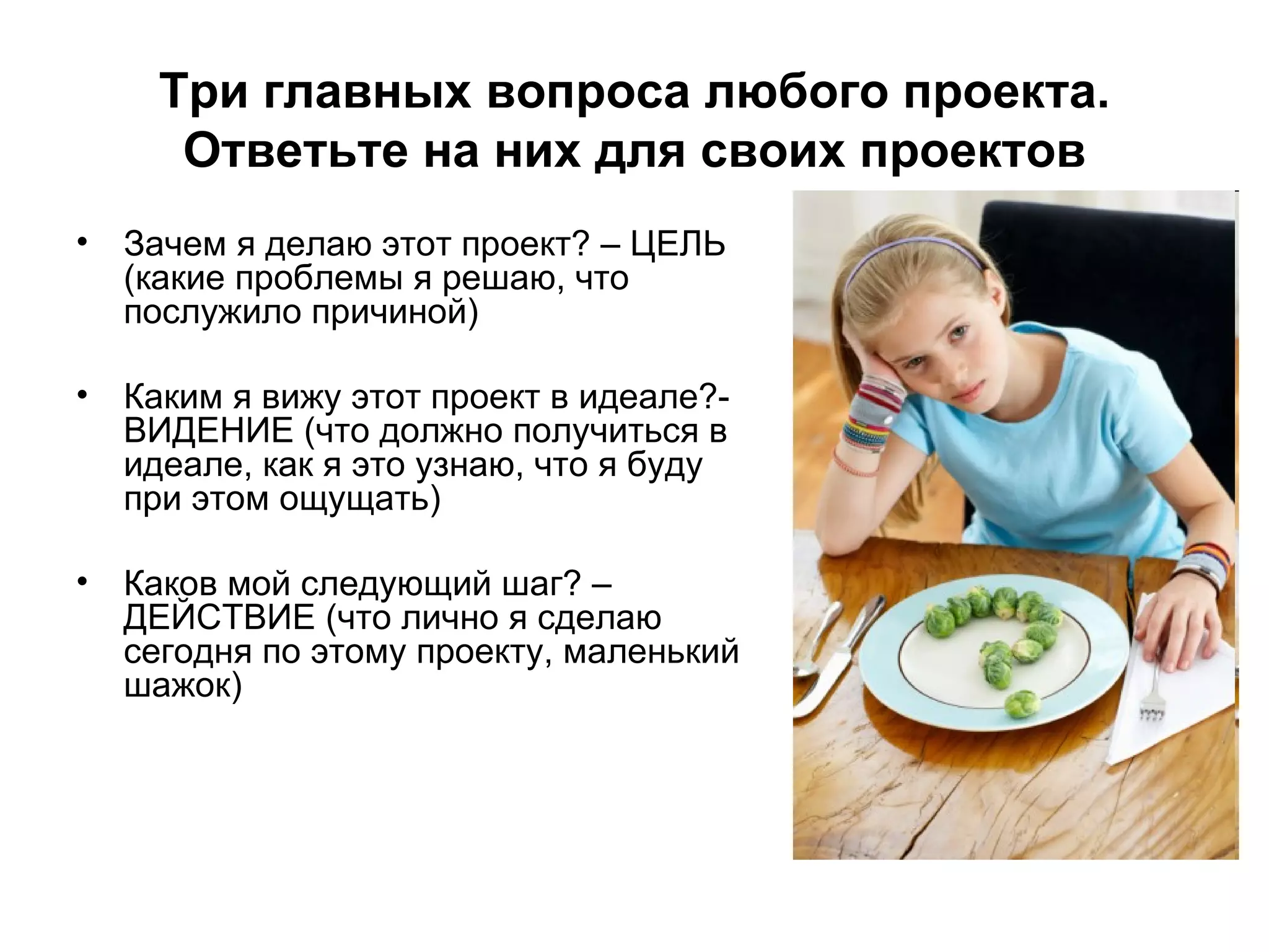 Три главных вопроса любого проекта. Ответьте на них для своих проектов Зачем я делаю этот проект? – ЦЕЛЬ (какие проблемы я решаю, что послужило причиной)  Каким я вижу этот проект в идеале?- ВИДЕНИЕ (что должно получиться в идеале, как я это узнаю, что я буду при этом ощущать) Каков мой следующий шаг? – ДЕЙСТВИЕ (что лично я сделаю сегодня по этому проекту, маленький шажок) 