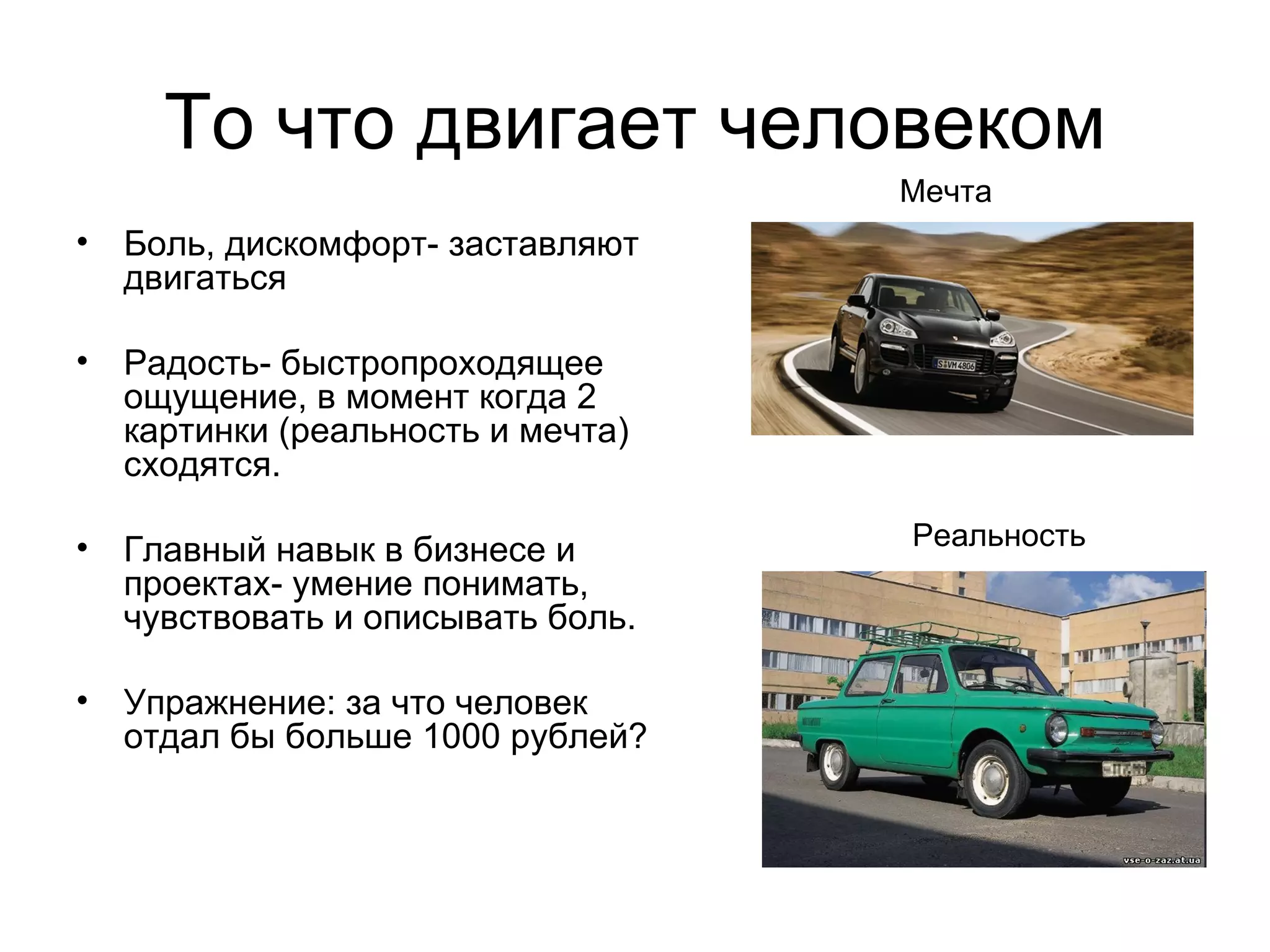 То что двигает человеком Боль, дискомфорт- заставляют двигаться Радость- быстропроходящее ощущение, в момент когда 2 картинки (реальность и мечта) сходятся. Главный навык в бизнесе и проектах- умение понимать, чувствовать и описывать боль. Упражнение: за что человек отдал бы больше 1000 рублей? Мечта Реальность 