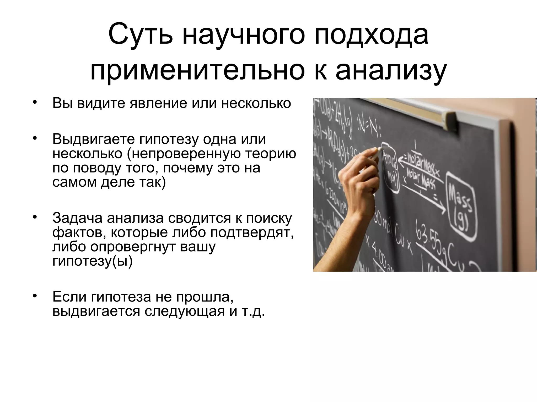 Суть научного подхода применительно к анализу Вы видите явление или несколько  Выдвигаете гипотезу одна или несколько (непроверенную теорию по поводу того, почему это на самом деле так) Задача анализа сводится к поиску фактов, которые либо подтвердят, либо опровергнут вашу гипотезу(ы) Если гипотеза не прошла, выдвигается следующая и т.д. 