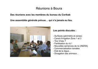 Réunions à Boura
Des réunions avec les membres du bureau du Corikab
Une assemblée générale prévue

qui n’a jamais eu lieu

Les points discutés :
- Surfaces (périmètre et zones)
- Canal d’irrigation Zone 1 et 3
- Tour d’eau ?
- Fertilisation du riz !
- Nouvelles semences de riz (INERA)
- Commercialisation tomates
- Etat de la digue
- Divagation des animaux

 