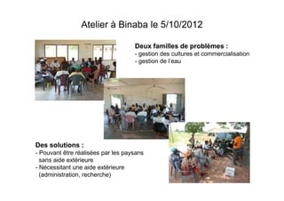Atelier à Binaba le 5/10/2012
Deux familles de problèmes :
- gestion des cultures et commercialisation
- gestion de l’eau

Des solutions :
- Pouvant être réalisées par les paysans
sans aide extérieure
- Nécessitant une aide extérieure
(administration, recherche)

 