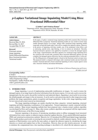 International Journal of Electrical and Computer Engineering (IJECE)
Vol. 7, No. 2, April 2017, pp. 850 – 857
ISSN: 2088-8708 850
Institute of Advanced Engineering and Science
w w w . i a e s j o u r n a l . c o m
p-Laplace Variational Image Inpainting Model Using Riesz
Fractional Differential Filter
G Sridevi1
and S Srinivas Kumar2
1
Department of ECE, Aditya Engineering College, Kakinada, AP, India
2
Department of ECE, JNTUK, Kakinada, AP, India
Article Info
Article history:
Received May 25, 2016
Revised Mar 14, 2017
Accepted Mar 29, 2017
Keyword:
Fractional calculus
Image inpainting
Partial Differential Equations
Riesz fractional derivative
Variational models
ABSTRACT
In this paper, p-Laplace variational image inpainting model with symmetric Riesz fractional
differential ﬁlter is proposed. Variational inpainting models are very useful to restore many
smaller damaged regions of an image. Integer order variational image inpainting models
(especially second and fourth order) work well to complete the unknown regions. However,
in the process of inpainting with these models, any of the unindented visual effects such
as staircasing, speckle noise, edge blurring, or loss in contrast are introduced. Recently,
fractional derivative operators were applied by researchers to restore the damaged regions
of the image. Experimentation with these operators for variational image inpainting led to
the conclusion that second order symmetric Riesz fractional differential operator not only
completes the damaged regions effectively, but also reducing unintended effects. In this arti-
cle, The ﬁlling process of damaged regions is based on the fractional central curvature term.
The proposed model is compared with integer order variational models and also Grunwald-
Letnikov fractional derivative based variational inpainting in terms of peak signal to noise
ratio, structural similarity and mutual information.
Copyright c 2017 Institute of Advanced Engineering and Science.
All rights reserved.
Corresponding Author:
G Sridevi
Department of Electronics and Communication Engineering
Aditya Engineering College
Surampalem, Andhra Pradesh, India
sridevi gamini@yahoo.com
1. INTRODUCTION
Image inpainting, is an art of implementing untraceable modiﬁcations on images. It is used to restore the
damaged regions of an image based on the pixel information from the known regions. It is not only used to recover the
damaged parts but also used to discard the overlaid text and undesired objects. Inpainting is most useful in recovering
the old photographs and images in ﬁne art museums. It can be used as a pre-processing step for other image processing
problems like image segmentation, pattern recognition and image registration. In this work, image inpainting model
for text removal and scratch removal are demonstrated.
The image inpainting techniques are mainly classiﬁed into three categories: textural inpainting, structural
inapinting and hybrid inpainting (combination of two approaches). Textural inpainting is mainly connected with the
texture synthesis. Many texture inpainting methods have been proposed since a famous texture synthesis algorithm
was developed by Efros and Leung [1]. Many other texture synthesis algorithms are proposed with the improvement
in speed and effectiveness of the Efros-Leung method.
Structure inpainting is the process of introducing smoothness priors to diffuse (propagate) local structured
information from source regions to unknown regions along the isophote direction. It uses partial differential equations
(PDE) and variational reconstructions methods. Marcelo et al. [2] introduced ﬁrst PDE based digital image inpainting.
These models produce good results in restoring the non-textured or relatively smaller unknown regions. Navier-stokes
equations of ﬂuid dynamics were used by the same authors, to inpaint the unknown regions by considering the image
intensity as a stream and isophote lines as ﬂow of streamlines. However, these are slow iterative processes. In order
to minimize the computational time a fast marching technique is described in [3], which ﬁlls the unknown region in
Journal Homepage: http://iaesjournal.com/online/index.php/IJECE
Institute of Advanced Engineering and Science
w w w . i a e s j o u r n a l . c o m
, DOI: 10.11591/ijece.v7i2.pp850-857
 