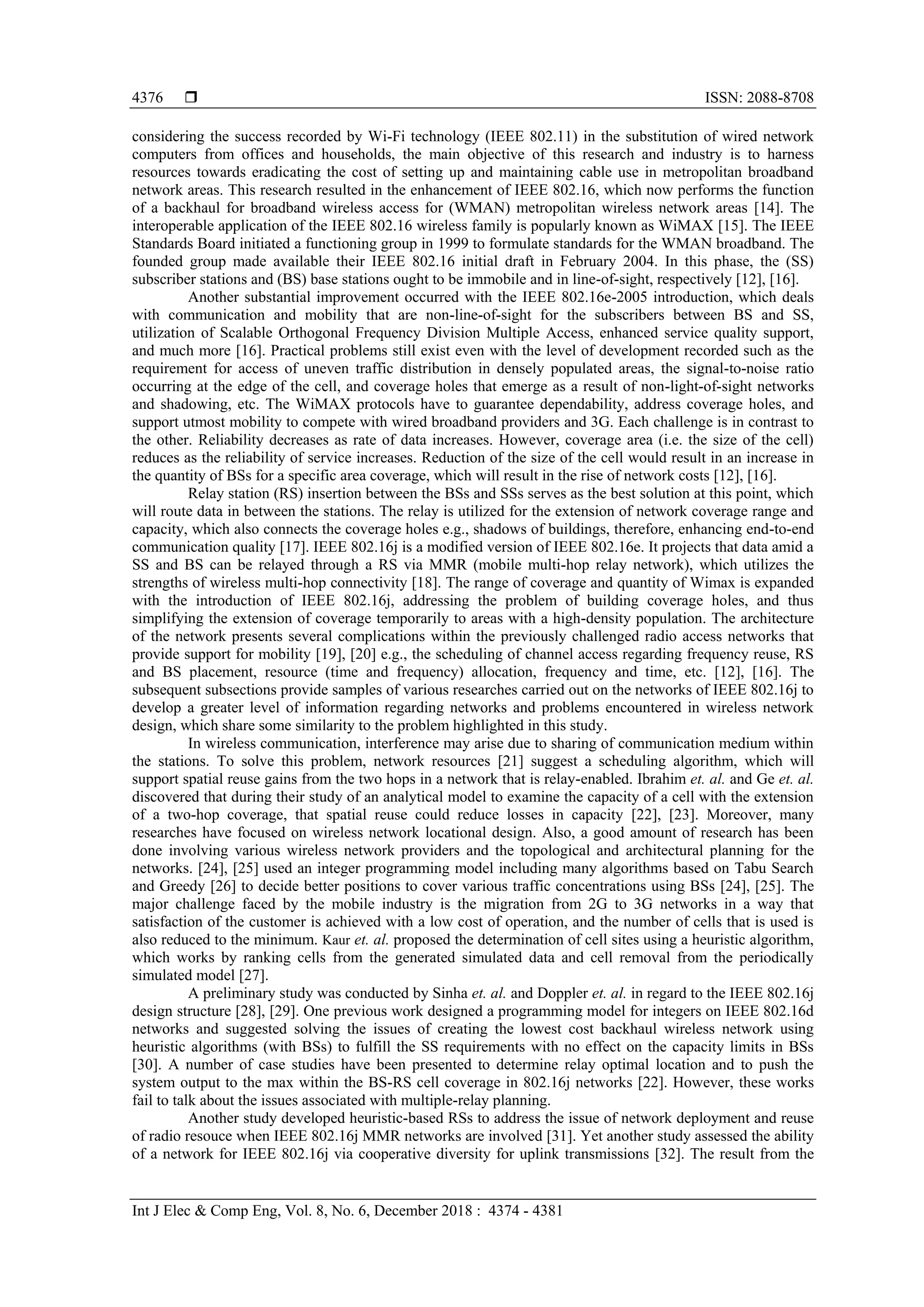  ISSN: 2088-8708 Int J Elec & Comp Eng, Vol. 8, No. 6, December 2018 : 4374 - 4381 4376 considering the success recorded by Wi-Fi technology (IEEE 802.11) in the substitution of wired network computers from offices and households, the main objective of this research and industry is to harness resources towards eradicating the cost of setting up and maintaining cable use in metropolitan broadband network areas. This research resulted in the enhancement of IEEE 802.16, which now performs the function of a backhaul for broadband wireless access for (WMAN) metropolitan wireless network areas [14]. The interoperable application of the IEEE 802.16 wireless family is popularly known as WiMAX [15]. The IEEE Standards Board initiated a functioning group in 1999 to formulate standards for the WMAN broadband. The founded group made available their IEEE 802.16 initial draft in February 2004. In this phase, the (SS) subscriber stations and (BS) base stations ought to be immobile and in line-of-sight, respectively [12], [16]. Another substantial improvement occurred with the IEEE 802.16e-2005 introduction, which deals with communication and mobility that are non-line-of-sight for the subscribers between BS and SS, utilization of Scalable Orthogonal Frequency Division Multiple Access, enhanced service quality support, and much more [16]. Practical problems still exist even with the level of development recorded such as the requirement for access of uneven traffic distribution in densely populated areas, the signal-to-noise ratio occurring at the edge of the cell, and coverage holes that emerge as a result of non-light-of-sight networks and shadowing, etc. The WiMAX protocols have to guarantee dependability, address coverage holes, and support utmost mobility to compete with wired broadband providers and 3G. Each challenge is in contrast to the other. Reliability decreases as rate of data increases. However, coverage area (i.e. the size of the cell) reduces as the reliability of service increases. Reduction of the size of the cell would result in an increase in the quantity of BSs for a specific area coverage, which will result in the rise of network costs [12], [16]. Relay station (RS) insertion between the BSs and SSs serves as the best solution at this point, which will route data in between the stations. The relay is utilized for the extension of network coverage range and capacity, which also connects the coverage holes e.g., shadows of buildings, therefore, enhancing end-to-end communication quality [17]. IEEE 802.16j is a modified version of IEEE 802.16e. It projects that data amid a SS and BS can be relayed through a RS via MMR (mobile multi-hop relay network), which utilizes the strengths of wireless multi-hop connectivity [18]. The range of coverage and quantity of Wimax is expanded with the introduction of IEEE 802.16j, addressing the problem of building coverage holes, and thus simplifying the extension of coverage temporarily to areas with a high-density population. The architecture of the network presents several complications within the previously challenged radio access networks that provide support for mobility [19], [20] e.g., the scheduling of channel access regarding frequency reuse, RS and BS placement, resource (time and frequency) allocation, frequency and time, etc. [12], [16]. The subsequent subsections provide samples of various researches carried out on the networks of IEEE 802.16j to develop a greater level of information regarding networks and problems encountered in wireless network design, which share some similarity to the problem highlighted in this study. In wireless communication, interference may arise due to sharing of communication medium within the stations. To solve this problem, network resources [21] suggest a scheduling algorithm, which will support spatial reuse gains from the two hops in a network that is relay-enabled. Ibrahim et. al. and Ge et. al. discovered that during their study of an analytical model to examine the capacity of a cell with the extension of a two-hop coverage, that spatial reuse could reduce losses in capacity [22], [23]. Moreover, many researches have focused on wireless network locational design. Also, a good amount of research has been done involving various wireless network providers and the topological and architectural planning for the networks. [24], [25] used an integer programming model including many algorithms based on Tabu Search and Greedy [26] to decide better positions to cover various traffic concentrations using BSs [24], [25]. The major challenge faced by the mobile industry is the migration from 2G to 3G networks in a way that satisfaction of the customer is achieved with a low cost of operation, and the number of cells that is used is also reduced to the minimum. Kaur et. al. proposed the determination of cell sites using a heuristic algorithm, which works by ranking cells from the generated simulated data and cell removal from the periodically simulated model [27]. A preliminary study was conducted by Sinha et. al. and Doppler et. al. in regard to the IEEE 802.16j design structure [28], [29]. One previous work designed a programming model for integers on IEEE 802.16d networks and suggested solving the issues of creating the lowest cost backhaul wireless network using heuristic algorithms (with BSs) to fulfill the SS requirements with no effect on the capacity limits in BSs [30]. A number of case studies have been presented to determine relay optimal location and to push the system output to the max within the BS-RS cell coverage in 802.16j networks [22]. However, these works fail to talk about the issues associated with multiple-relay planning. Another study developed heuristic-based RSs to address the issue of network deployment and reuse of radio resouce when IEEE 802.16j MMR networks are involved [31]. Yet another study assessed the ability of a network for IEEE 802.16j via cooperative diversity for uplink transmissions [32]. The result from the 