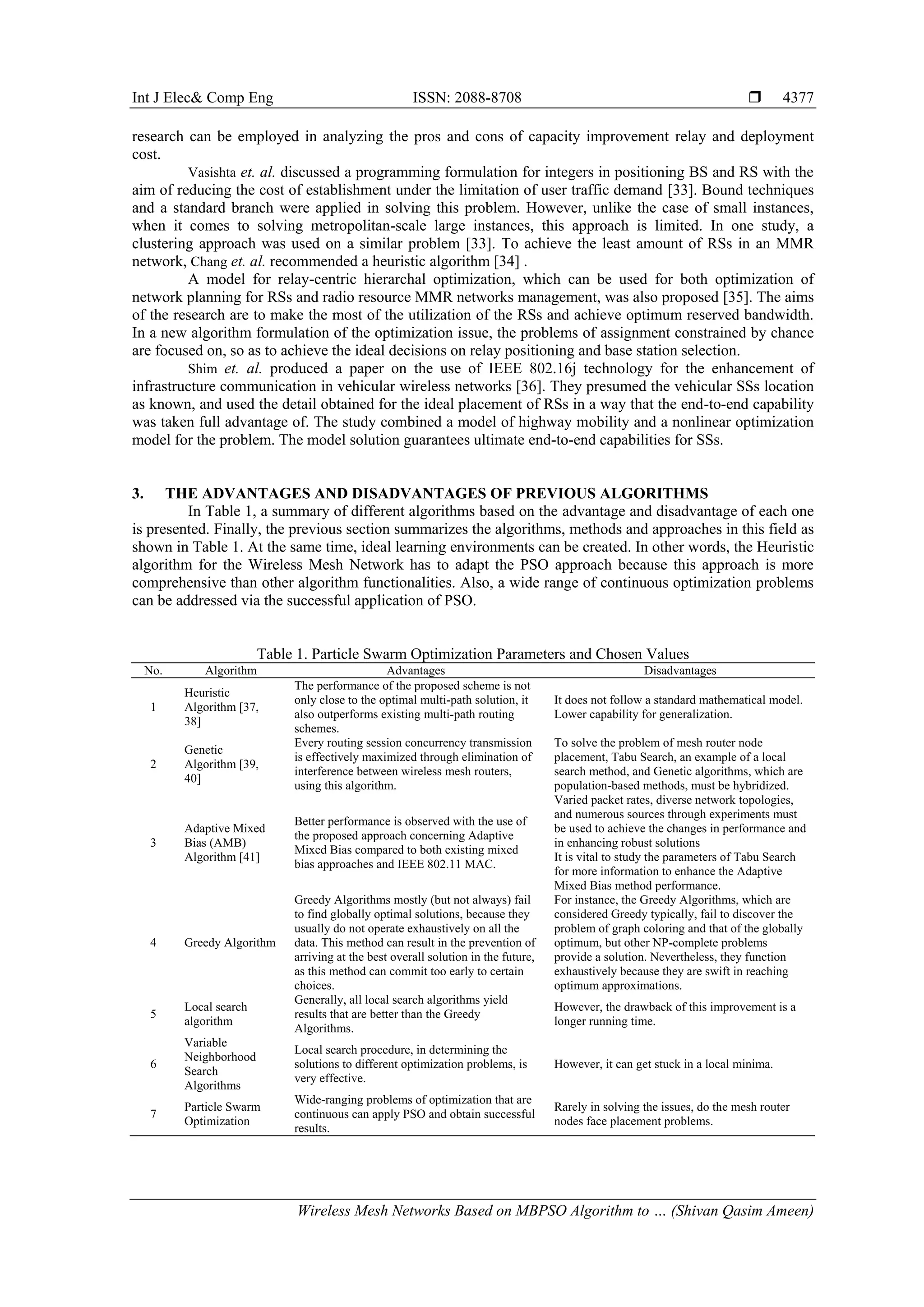Int J Elec& Comp Eng ISSN: 2088-8708  Wireless Mesh Networks Based on MBPSO Algorithm to … (Shivan Qasim Ameen) 4377 research can be employed in analyzing the pros and cons of capacity improvement relay and deployment cost. Vasishta et. al. discussed a programming formulation for integers in positioning BS and RS with the aim of reducing the cost of establishment under the limitation of user traffic demand [33]. Bound techniques and a standard branch were applied in solving this problem. However, unlike the case of small instances, when it comes to solving metropolitan-scale large instances, this approach is limited. In one study, a clustering approach was used on a similar problem [33]. To achieve the least amount of RSs in an MMR network, Chang et. al. recommended a heuristic algorithm [34] . A model for relay-centric hierarchal optimization, which can be used for both optimization of network planning for RSs and radio resource MMR networks management, was also proposed [35]. The aims of the research are to make the most of the utilization of the RSs and achieve optimum reserved bandwidth. In a new algorithm formulation of the optimization issue, the problems of assignment constrained by chance are focused on, so as to achieve the ideal decisions on relay positioning and base station selection. Shim et. al. produced a paper on the use of IEEE 802.16j technology for the enhancement of infrastructure communication in vehicular wireless networks [36]. They presumed the vehicular SSs location as known, and used the detail obtained for the ideal placement of RSs in a way that the end-to-end capability was taken full advantage of. The study combined a model of highway mobility and a nonlinear optimization model for the problem. The model solution guarantees ultimate end-to-end capabilities for SSs. 3. THE ADVANTAGES AND DISADVANTAGES OF PREVIOUS ALGORITHMS In Table 1, a summary of different algorithms based on the advantage and disadvantage of each one is presented. Finally, the previous section summarizes the algorithms, methods and approaches in this field as shown in Table 1. At the same time, ideal learning environments can be created. In other words, the Heuristic algorithm for the Wireless Mesh Network has to adapt the PSO approach because this approach is more comprehensive than other algorithm functionalities. Also, a wide range of continuous optimization problems can be addressed via the successful application of PSO. Table 1. Particle Swarm Optimization Parameters and Chosen Values No. Algorithm Advantages Disadvantages 1 Heuristic Algorithm [37, 38] The performance of the proposed scheme is not only close to the optimal multi-path solution, it also outperforms existing multi-path routing schemes. It does not follow a standard mathematical model. Lower capability for generalization. 2 Genetic Algorithm [39, 40] Every routing session concurrency transmission is effectively maximized through elimination of interference between wireless mesh routers, using this algorithm. To solve the problem of mesh router node placement, Tabu Search, an example of a local search method, and Genetic algorithms, which are population-based methods, must be hybridized. 3 Adaptive Mixed Bias (AMB) Algorithm [41] Better performance is observed with the use of the proposed approach concerning Adaptive Mixed Bias compared to both existing mixed bias approaches and IEEE 802.11 MAC. Varied packet rates, diverse network topologies, and numerous sources through experiments must be used to achieve the changes in performance and in enhancing robust solutions It is vital to study the parameters of Tabu Search for more information to enhance the Adaptive Mixed Bias method performance. 4 Greedy Algorithm Greedy Algorithms mostly (but not always) fail to find globally optimal solutions, because they usually do not operate exhaustively on all the data. This method can result in the prevention of arriving at the best overall solution in the future, as this method can commit too early to certain choices. For instance, the Greedy Algorithms, which are considered Greedy typically, fail to discover the problem of graph coloring and that of the globally optimum, but other NP-complete problems provide a solution. Nevertheless, they function exhaustively because they are swift in reaching optimum approximations. 5 Local search algorithm Generally, all local search algorithms yield results that are better than the Greedy Algorithms. However, the drawback of this improvement is a longer running time. 6 Variable Neighborhood Search Algorithms Local search procedure, in determining the solutions to different optimization problems, is very effective. However, it can get stuck in a local minima. 7 Particle Swarm Optimization Wide-ranging problems of optimization that are continuous can apply PSO and obtain successful results. Rarely in solving the issues, do the mesh router nodes face placement problems. 