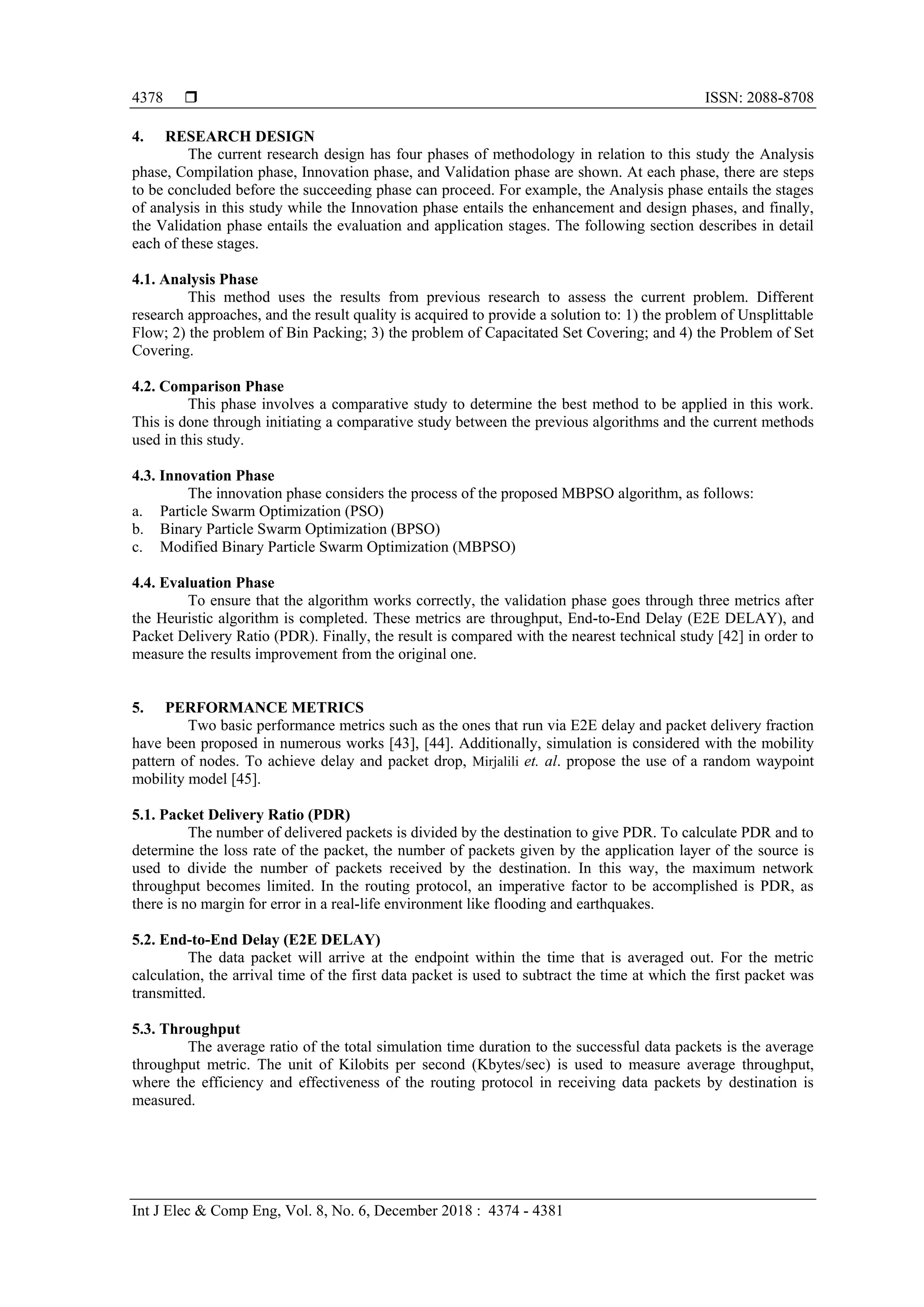  ISSN: 2088-8708 Int J Elec & Comp Eng, Vol. 8, No. 6, December 2018 : 4374 - 4381 4378 4. RESEARCH DESIGN The current research design has four phases of methodology in relation to this study the Analysis phase, Compilation phase, Innovation phase, and Validation phase are shown. At each phase, there are steps to be concluded before the succeeding phase can proceed. For example, the Analysis phase entails the stages of analysis in this study while the Innovation phase entails the enhancement and design phases, and finally, the Validation phase entails the evaluation and application stages. The following section describes in detail each of these stages. 4.1. Analysis Phase This method uses the results from previous research to assess the current problem. Different research approaches, and the result quality is acquired to provide a solution to: 1) the problem of Unsplittable Flow; 2) the problem of Bin Packing; 3) the problem of Capacitated Set Covering; and 4) the Problem of Set Covering. 4.2. Comparison Phase This phase involves a comparative study to determine the best method to be applied in this work. This is done through initiating a comparative study between the previous algorithms and the current methods used in this study. 4.3. Innovation Phase The innovation phase considers the process of the proposed MBPSO algorithm, as follows: a. Particle Swarm Optimization (PSO) b. Binary Particle Swarm Optimization (BPSO) c. Modified Binary Particle Swarm Optimization (MBPSO) 4.4. Evaluation Phase To ensure that the algorithm works correctly, the validation phase goes through three metrics after the Heuristic algorithm is completed. These metrics are throughput, End-to-End Delay (E2E DELAY), and Packet Delivery Ratio (PDR). Finally, the result is compared with the nearest technical study [42] in order to measure the results improvement from the original one. 5. PERFORMANCE METRICS Two basic performance metrics such as the ones that run via E2E delay and packet delivery fraction have been proposed in numerous works [43], [44]. Additionally, simulation is considered with the mobility pattern of nodes. To achieve delay and packet drop, Mirjalili et. al. propose the use of a random waypoint mobility model [45]. 5.1. Packet Delivery Ratio (PDR) The number of delivered packets is divided by the destination to give PDR. To calculate PDR and to determine the loss rate of the packet, the number of packets given by the application layer of the source is used to divide the number of packets received by the destination. In this way, the maximum network throughput becomes limited. In the routing protocol, an imperative factor to be accomplished is PDR, as there is no margin for error in a real-life environment like flooding and earthquakes. 5.2. End-to-End Delay (E2E DELAY) The data packet will arrive at the endpoint within the time that is averaged out. For the metric calculation, the arrival time of the first data packet is used to subtract the time at which the first packet was transmitted. 5.3. Throughput The average ratio of the total simulation time duration to the successful data packets is the average throughput metric. The unit of Kilobits per second (Kbytes/sec) is used to measure average throughput, where the efficiency and effectiveness of the routing protocol in receiving data packets by destination is measured. 