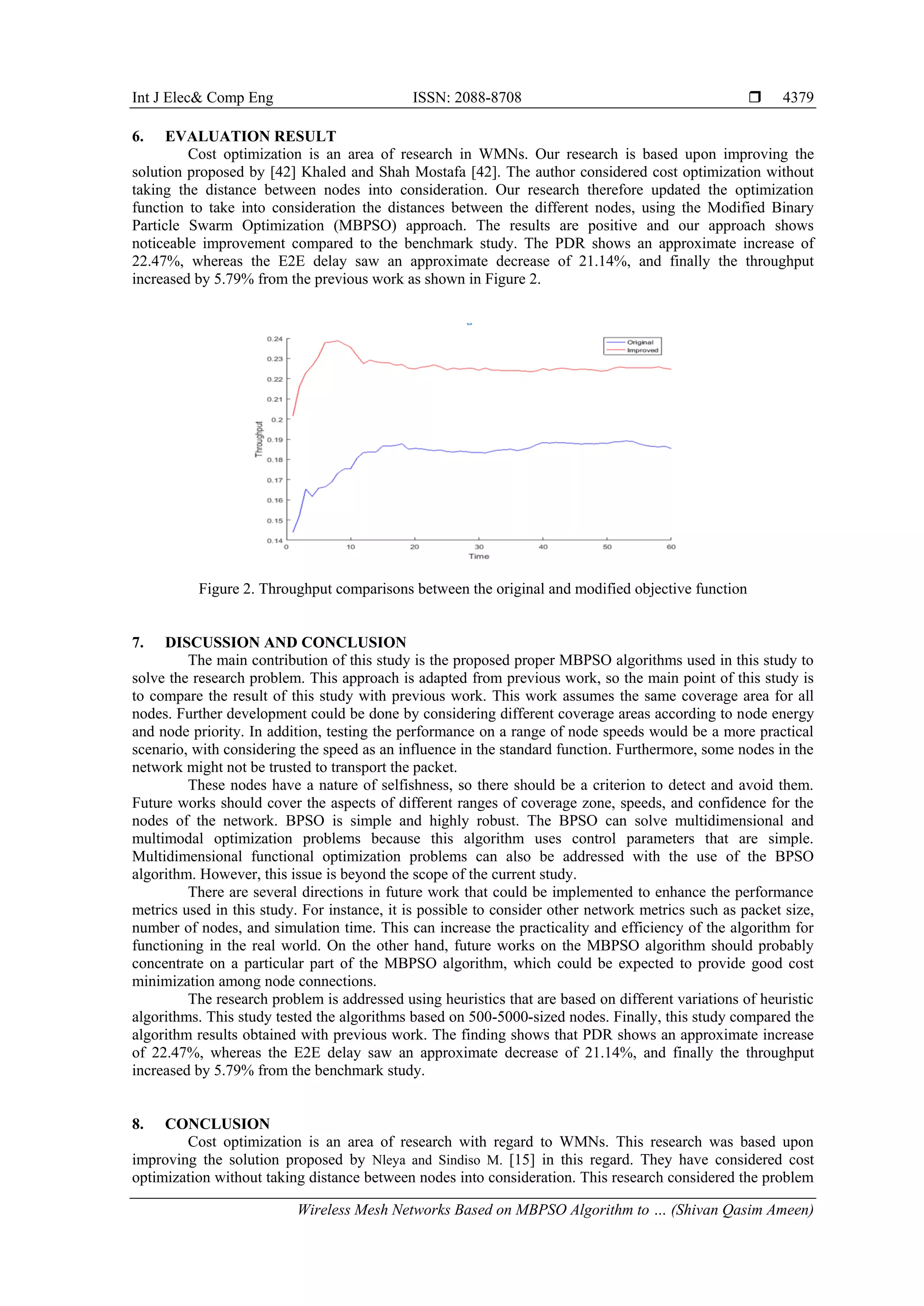 Int J Elec& Comp Eng ISSN: 2088-8708  Wireless Mesh Networks Based on MBPSO Algorithm to … (Shivan Qasim Ameen) 4379 6. EVALUATION RESULT Cost optimization is an area of research in WMNs. Our research is based upon improving the solution proposed by [42] Khaled and Shah Mostafa [42]. The author considered cost optimization without taking the distance between nodes into consideration. Our research therefore updated the optimization function to take into consideration the distances between the different nodes, using the Modified Binary Particle Swarm Optimization (MBPSO) approach. The results are positive and our approach shows noticeable improvement compared to the benchmark study. The PDR shows an approximate increase of 22.47%, whereas the E2E delay saw an approximate decrease of 21.14%, and finally the throughput increased by 5.79% from the previous work as shown in Figure 2. Figure 2. Throughput comparisons between the original and modified objective function 7. DISCUSSION AND CONCLUSION The main contribution of this study is the proposed proper MBPSO algorithms used in this study to solve the research problem. This approach is adapted from previous work, so the main point of this study is to compare the result of this study with previous work. This work assumes the same coverage area for all nodes. Further development could be done by considering different coverage areas according to node energy and node priority. In addition, testing the performance on a range of node speeds would be a more practical scenario, with considering the speed as an influence in the standard function. Furthermore, some nodes in the network might not be trusted to transport the packet. These nodes have a nature of selfishness, so there should be a criterion to detect and avoid them. Future works should cover the aspects of different ranges of coverage zone, speeds, and confidence for the nodes of the network. BPSO is simple and highly robust. The BPSO can solve multidimensional and multimodal optimization problems because this algorithm uses control parameters that are simple. Multidimensional functional optimization problems can also be addressed with the use of the BPSO algorithm. However, this issue is beyond the scope of the current study. There are several directions in future work that could be implemented to enhance the performance metrics used in this study. For instance, it is possible to consider other network metrics such as packet size, number of nodes, and simulation time. This can increase the practicality and efficiency of the algorithm for functioning in the real world. On the other hand, future works on the MBPSO algorithm should probably concentrate on a particular part of the MBPSO algorithm, which could be expected to provide good cost minimization among node connections. The research problem is addressed using heuristics that are based on different variations of heuristic algorithms. This study tested the algorithms based on 500-5000-sized nodes. Finally, this study compared the algorithm results obtained with previous work. The finding shows that PDR shows an approximate increase of 22.47%, whereas the E2E delay saw an approximate decrease of 21.14%, and finally the throughput increased by 5.79% from the benchmark study. 8. CONCLUSION Cost optimization is an area of research with regard to WMNs. This research was based upon improving the solution proposed by Nleya and Sindiso M. [15] in this regard. They have considered cost optimization without taking distance between nodes into consideration. This research considered the problem 