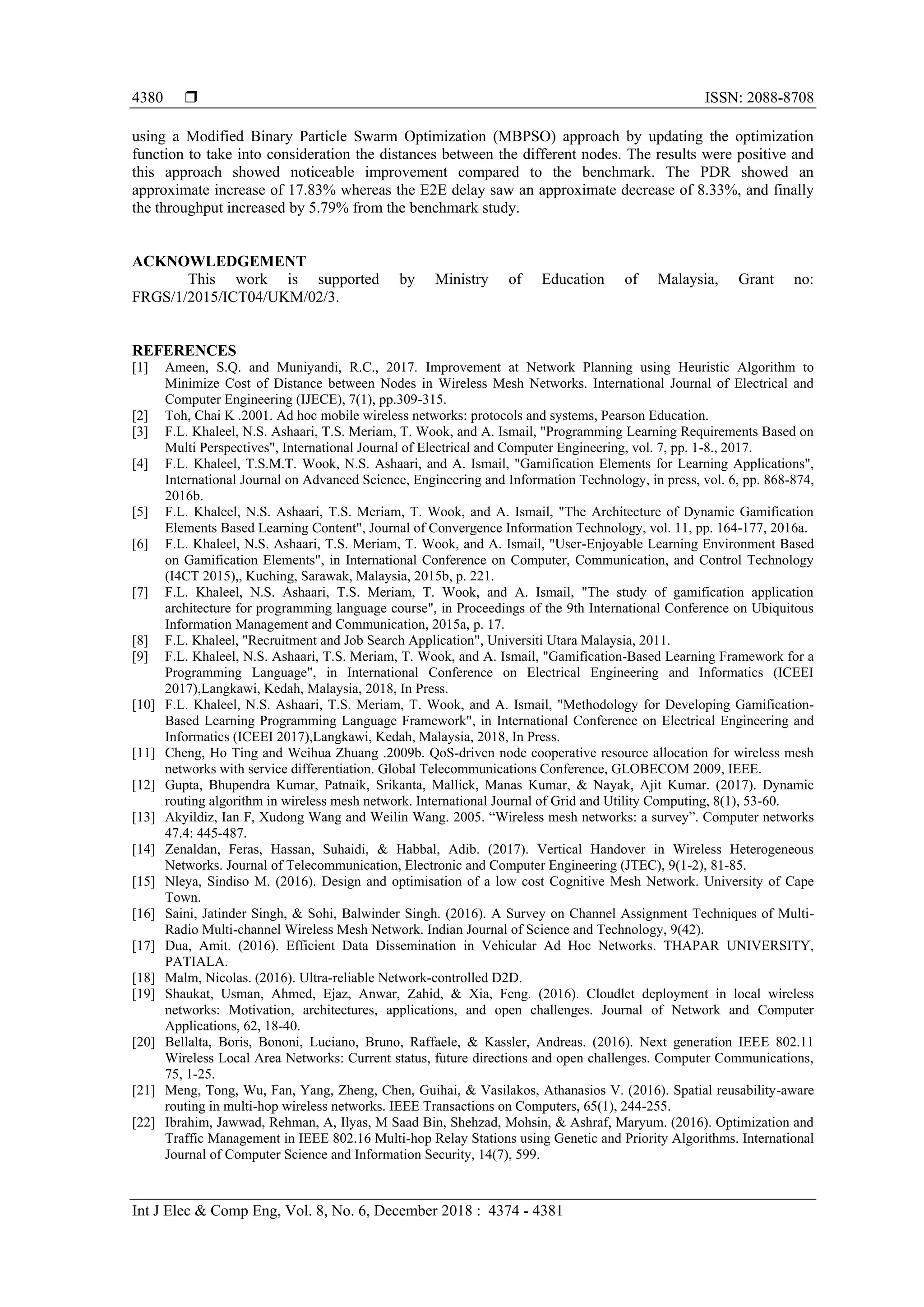  ISSN: 2088-8708 Int J Elec & Comp Eng, Vol. 8, No. 6, December 2018 : 4374 - 4381 4380 using a Modified Binary Particle Swarm Optimization (MBPSO) approach by updating the optimization function to take into consideration the distances between the different nodes. The results were positive and this approach showed noticeable improvement compared to the benchmark. The PDR showed an approximate increase of 17.83% whereas the E2E delay saw an approximate decrease of 8.33%, and finally the throughput increased by 5.79% from the benchmark study. ACKNOWLEDGEMENT This work is supported by Ministry of Education of Malaysia, Grant no: FRGS/1/2015/ICT04/UKM/02/3. REFERENCES [1] Ameen, S.Q. and Muniyandi, R.C., 2017. Improvement at Network Planning using Heuristic Algorithm to Minimize Cost of Distance between Nodes in Wireless Mesh Networks. International Journal of Electrical and Computer Engineering (IJECE), 7(1), pp.309-315. [2] Toh, Chai K .2001. Ad hoc mobile wireless networks: protocols and systems, Pearson Education. [3] F.L. Khaleel, N.S. Ashaari, T.S. Meriam, T. Wook, and A. Ismail, "Programming Learning Requirements Based on Multi Perspectives", International Journal of Electrical and Computer Engineering, vol. 7, pp. 1-8., 2017. [4] F.L. Khaleel, T.S.M.T. Wook, N.S. Ashaari, and A. Ismail, "Gamification Elements for Learning Applications", International Journal on Advanced Science, Engineering and Information Technology, in press, vol. 6, pp. 868-874, 2016b. [5] F.L. Khaleel, N.S. Ashaari, T.S. Meriam, T. Wook, and A. Ismail, "The Architecture of Dynamic Gamification Elements Based Learning Content", Journal of Convergence Information Technology, vol. 11, pp. 164-177, 2016a. [6] F.L. Khaleel, N.S. Ashaari, T.S. Meriam, T. Wook, and A. Ismail, "User-Enjoyable Learning Environment Based on Gamification Elements", in International Conference on Computer, Communication, and Control Technology (I4CT 2015),, Kuching, Sarawak, Malaysia, 2015b, p. 221. [7] F.L. Khaleel, N.S. Ashaari, T.S. Meriam, T. Wook, and A. Ismail, "The study of gamification application architecture for programming language course", in Proceedings of the 9th International Conference on Ubiquitous Information Management and Communication, 2015a, p. 17. [8] F.L. Khaleel, "Recruitment and Job Search Application", Universiti Utara Malaysia, 2011. [9] F.L. Khaleel, N.S. Ashaari, T.S. Meriam, T. Wook, and A. Ismail, "Gamification-Based Learning Framework for a Programming Language", in International Conference on Electrical Engineering and Informatics (ICEEI 2017),Langkawi, Kedah, Malaysia, 2018, In Press. [10] F.L. Khaleel, N.S. Ashaari, T.S. Meriam, T. Wook, and A. Ismail, "Methodology for Developing Gamification- Based Learning Programming Language Framework", in International Conference on Electrical Engineering and Informatics (ICEEI 2017),Langkawi, Kedah, Malaysia, 2018, In Press. [11] Cheng, Ho Ting and Weihua Zhuang .2009b. QoS-driven node cooperative resource allocation for wireless mesh networks with service differentiation. Global Telecommunications Conference, GLOBECOM 2009, IEEE. [12] Gupta, Bhupendra Kumar, Patnaik, Srikanta, Mallick, Manas Kumar, & Nayak, Ajit Kumar. (2017). Dynamic routing algorithm in wireless mesh network. International Journal of Grid and Utility Computing, 8(1), 53-60. [13] Akyildiz, Ian F, Xudong Wang and Weilin Wang. 2005. “Wireless mesh networks: a survey”. Computer networks 47.4: 445-487. [14] Zenaldan, Feras, Hassan, Suhaidi, & Habbal, Adib. (2017). Vertical Handover in Wireless Heterogeneous Networks. Journal of Telecommunication, Electronic and Computer Engineering (JTEC), 9(1-2), 81-85. [15] Nleya, Sindiso M. (2016). Design and optimisation of a low cost Cognitive Mesh Network. University of Cape Town. [16] Saini, Jatinder Singh, & Sohi, Balwinder Singh. (2016). A Survey on Channel Assignment Techniques of Multi- Radio Multi-channel Wireless Mesh Network. Indian Journal of Science and Technology, 9(42). [17] Dua, Amit. (2016). Efficient Data Dissemination in Vehicular Ad Hoc Networks. THAPAR UNIVERSITY, PATIALA. [18] Malm, Nicolas. (2016). Ultra-reliable Network-controlled D2D. [19] Shaukat, Usman, Ahmed, Ejaz, Anwar, Zahid, & Xia, Feng. (2016). Cloudlet deployment in local wireless networks: Motivation, architectures, applications, and open challenges. Journal of Network and Computer Applications, 62, 18-40. [20] Bellalta, Boris, Bononi, Luciano, Bruno, Raffaele, & Kassler, Andreas. (2016). Next generation IEEE 802.11 Wireless Local Area Networks: Current status, future directions and open challenges. Computer Communications, 75, 1-25. [21] Meng, Tong, Wu, Fan, Yang, Zheng, Chen, Guihai, & Vasilakos, Athanasios V. (2016). Spatial reusability-aware routing in multi-hop wireless networks. IEEE Transactions on Computers, 65(1), 244-255. [22] Ibrahim, Jawwad, Rehman, A, Ilyas, M Saad Bin, Shehzad, Mohsin, & Ashraf, Maryum. (2016). Optimization and Traffic Management in IEEE 802.16 Multi-hop Relay Stations using Genetic and Priority Algorithms. International Journal of Computer Science and Information Security, 14(7), 599. 
