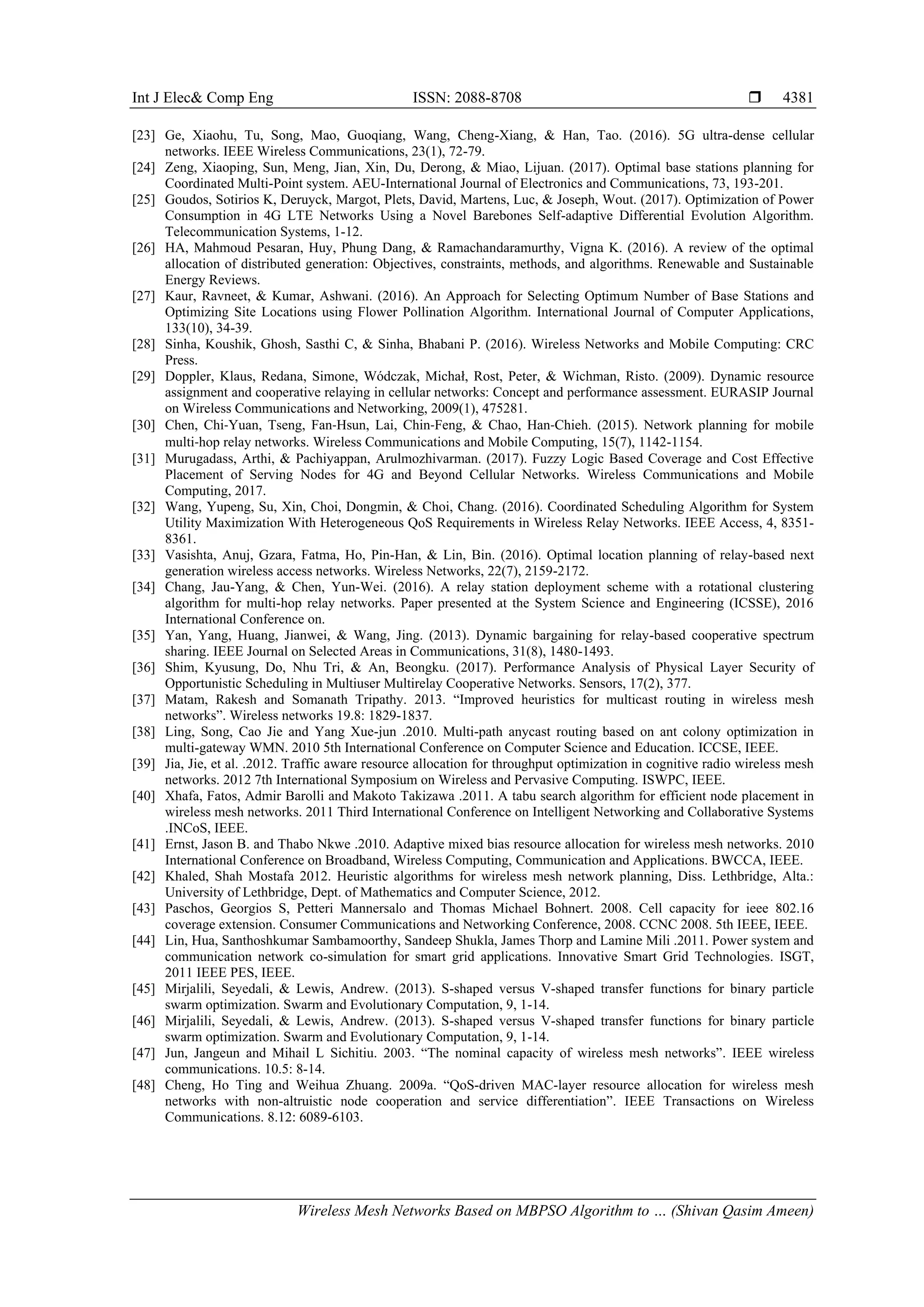 Int J Elec& Comp Eng ISSN: 2088-8708  Wireless Mesh Networks Based on MBPSO Algorithm to … (Shivan Qasim Ameen) 4381 [23] Ge, Xiaohu, Tu, Song, Mao, Guoqiang, Wang, Cheng-Xiang, & Han, Tao. (2016). 5G ultra-dense cellular networks. IEEE Wireless Communications, 23(1), 72-79. [24] Zeng, Xiaoping, Sun, Meng, Jian, Xin, Du, Derong, & Miao, Lijuan. (2017). Optimal base stations planning for Coordinated Multi-Point system. AEU-International Journal of Electronics and Communications, 73, 193-201. [25] Goudos, Sotirios K, Deruyck, Margot, Plets, David, Martens, Luc, & Joseph, Wout. (2017). Optimization of Power Consumption in 4G LTE Networks Using a Novel Barebones Self-adaptive Differential Evolution Algorithm. Telecommunication Systems, 1-12. [26] HA, Mahmoud Pesaran, Huy, Phung Dang, & Ramachandaramurthy, Vigna K. (2016). A review of the optimal allocation of distributed generation: Objectives, constraints, methods, and algorithms. Renewable and Sustainable Energy Reviews. [27] Kaur, Ravneet, & Kumar, Ashwani. (2016). An Approach for Selecting Optimum Number of Base Stations and Optimizing Site Locations using Flower Pollination Algorithm. International Journal of Computer Applications, 133(10), 34-39. [28] Sinha, Koushik, Ghosh, Sasthi C, & Sinha, Bhabani P. (2016). Wireless Networks and Mobile Computing: CRC Press. [29] Doppler, Klaus, Redana, Simone, Wódczak, Michał, Rost, Peter, & Wichman, Risto. (2009). Dynamic resource assignment and cooperative relaying in cellular networks: Concept and performance assessment. EURASIP Journal on Wireless Communications and Networking, 2009(1), 475281. [30] Chen, Chi‐Yuan, Tseng, Fan‐Hsun, Lai, Chin‐Feng, & Chao, Han‐Chieh. (2015). Network planning for mobile multi‐hop relay networks. Wireless Communications and Mobile Computing, 15(7), 1142-1154. [31] Murugadass, Arthi, & Pachiyappan, Arulmozhivarman. (2017). Fuzzy Logic Based Coverage and Cost Effective Placement of Serving Nodes for 4G and Beyond Cellular Networks. Wireless Communications and Mobile Computing, 2017. [32] Wang, Yupeng, Su, Xin, Choi, Dongmin, & Choi, Chang. (2016). Coordinated Scheduling Algorithm for System Utility Maximization With Heterogeneous QoS Requirements in Wireless Relay Networks. IEEE Access, 4, 8351- 8361. [33] Vasishta, Anuj, Gzara, Fatma, Ho, Pin-Han, & Lin, Bin. (2016). Optimal location planning of relay-based next generation wireless access networks. Wireless Networks, 22(7), 2159-2172. [34] Chang, Jau-Yang, & Chen, Yun-Wei. (2016). A relay station deployment scheme with a rotational clustering algorithm for multi-hop relay networks. Paper presented at the System Science and Engineering (ICSSE), 2016 International Conference on. [35] Yan, Yang, Huang, Jianwei, & Wang, Jing. (2013). Dynamic bargaining for relay-based cooperative spectrum sharing. IEEE Journal on Selected Areas in Communications, 31(8), 1480-1493. [36] Shim, Kyusung, Do, Nhu Tri, & An, Beongku. (2017). Performance Analysis of Physical Layer Security of Opportunistic Scheduling in Multiuser Multirelay Cooperative Networks. Sensors, 17(2), 377. [37] Matam, Rakesh and Somanath Tripathy. 2013. “Improved heuristics for multicast routing in wireless mesh networks”. Wireless networks 19.8: 1829-1837. [38] Ling, Song, Cao Jie and Yang Xue-jun .2010. Multi-path anycast routing based on ant colony optimization in multi-gateway WMN. 2010 5th International Conference on Computer Science and Education. ICCSE, IEEE. [39] Jia, Jie, et al. .2012. Traffic aware resource allocation for throughput optimization in cognitive radio wireless mesh networks. 2012 7th International Symposium on Wireless and Pervasive Computing. ISWPC, IEEE. [40] Xhafa, Fatos, Admir Barolli and Makoto Takizawa .2011. A tabu search algorithm for efficient node placement in wireless mesh networks. 2011 Third International Conference on Intelligent Networking and Collaborative Systems .INCoS, IEEE. [41] Ernst, Jason B. and Thabo Nkwe .2010. Adaptive mixed bias resource allocation for wireless mesh networks. 2010 International Conference on Broadband, Wireless Computing, Communication and Applications. BWCCA, IEEE. [42] Khaled, Shah Mostafa 2012. Heuristic algorithms for wireless mesh network planning, Diss. Lethbridge, Alta.: University of Lethbridge, Dept. of Mathematics and Computer Science, 2012. [43] Paschos, Georgios S, Petteri Mannersalo and Thomas Michael Bohnert. 2008. Cell capacity for ieee 802.16 coverage extension. Consumer Communications and Networking Conference, 2008. CCNC 2008. 5th IEEE, IEEE. [44] Lin, Hua, Santhoshkumar Sambamoorthy, Sandeep Shukla, James Thorp and Lamine Mili .2011. Power system and communication network co-simulation for smart grid applications. Innovative Smart Grid Technologies. ISGT, 2011 IEEE PES, IEEE. [45] Mirjalili, Seyedali, & Lewis, Andrew. (2013). S-shaped versus V-shaped transfer functions for binary particle swarm optimization. Swarm and Evolutionary Computation, 9, 1-14. [46] Mirjalili, Seyedali, & Lewis, Andrew. (2013). S-shaped versus V-shaped transfer functions for binary particle swarm optimization. Swarm and Evolutionary Computation, 9, 1-14. [47] Jun, Jangeun and Mihail L Sichitiu. 2003. “The nominal capacity of wireless mesh networks”. IEEE wireless communications. 10.5: 8-14. [48] Cheng, Ho Ting and Weihua Zhuang. 2009a. “QoS-driven MAC-layer resource allocation for wireless mesh networks with non-altruistic node cooperation and service differentiation”. IEEE Transactions on Wireless Communications. 8.12: 6089-6103. 