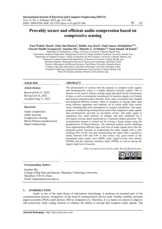 International Journal of Electrical and Computer Engineering (IJECE)
Vol. 13, No. 1, February 2023, pp. 335~346
ISSN: 2088-8708, DOI: 10.11591/ijece.v13i1.pp335-346  335
Journal homepage: http://ijece.iaescore.com
Provably secure and efficient audio compression based on
compressive sensing
Enas Wahab Abood1
, Zaid Alaa Hussien2
, Haifaa Assy Kawi1
, Zaid Ameen Abduljabbar3,4,5
,
Vincent Omollo Nyangaresi6
, Junchao Ma7
, Mustafa A. Al Sibahee7,8
, Saad Ahmad Ali Kalafy9
1
Department of Mathematics, College of Science, University of Basrah, Basrah, Iraq
2
Information Technical Department, Management Technical College, Southern Technical University, Basrah, Iraq
3
Department of Computer Science, College of Education for Pure Sciences, University of Basrah, Basrah, Iraq
4
Technical Computer Engineering Department, Al-Kunooze University College, Basrah, Iraq
5
Shenzhen Institute, Huazhong University of Science and Technology, Shenzhen, China
6
Faculty of Biological and Physical Sciences, Tom Mboya University, Homaba, Kenya
7
College of Big Data and Internet, Shenzhen Technology University, Shenzhen, China
8
Computer Technology Engineering Department, Iraq University College, Basrah, Iraq
9
Basra Oil Training Institute, Ministry of Oil, Basrah, Iraq
Article Info ABSTRACT
Article history:
Received Feb 17, 2022
Revised Jul 16, 2022
Accepted Aug 11, 2022
The advancement of systems with the capacity to compress audio signals
and simultaneously secure is a highly attractive research subject. This is
because of the need to enhance storage usage and speed up the transmission
of data, as well as securing the transmission of sensitive signals over limited
and insecure communication channels. Thus, many researchers have studied
and produced different systems, either to compress or encrypt audio data
using different algorithms and methods, all of which suffer from certain
issues including high time consumption or complex calculations. This paper
proposes a compressing sensing-based system that compresses audio signals
and simultaneously provides an encryption system. The audio signal is
segmented into small matrices of samples and then multiplied by a
non-square sensing matrix generated by a Gaussian random generator. The
reconstruction process is carried out by solving a linear system using the
pseudoinverse of Moore-Penrose. The statistical analysis results obtaining
from implementing different types and sizes of audio signals prove that the
proposed system succeeds in compressing the audio signals with a ratio
reaching 28% of real size and reconstructing the signal with a correlation
metric between 0.98 and 0.99. It also scores very good results in the
normalized mean square error (MSE), peak signal-to-noise ratio metrics
(PSNR), and the structural similarity index (SSIM), as well as giving the
signal a high level of security.
Keywords:
Audio compression
Audio securing
Compressive sensing
Moore-Penrose pseudoinverse
Signal compressing
This is an open access article under the CC BY-SA license.
Corresponding Author:
Junchao Ma
College of Big Data and Internet, Shenzhen Technology University
Shenzhen, 518118, China
Email: majunchao@sztu.edu.cn
1. INTRODUCTION
Audio is one of the main forms of information interchange, it performs an essential part of the
communication process, irrespective of the kind of communication device used, whether mobiles, personal
digital assistants (PDA) smart devices (SD) or computers [1]. Therefore, it is a matter of concern to improve
and extensively study coding schemes to enhance the ability to encrypt and compress audio signals. The
 